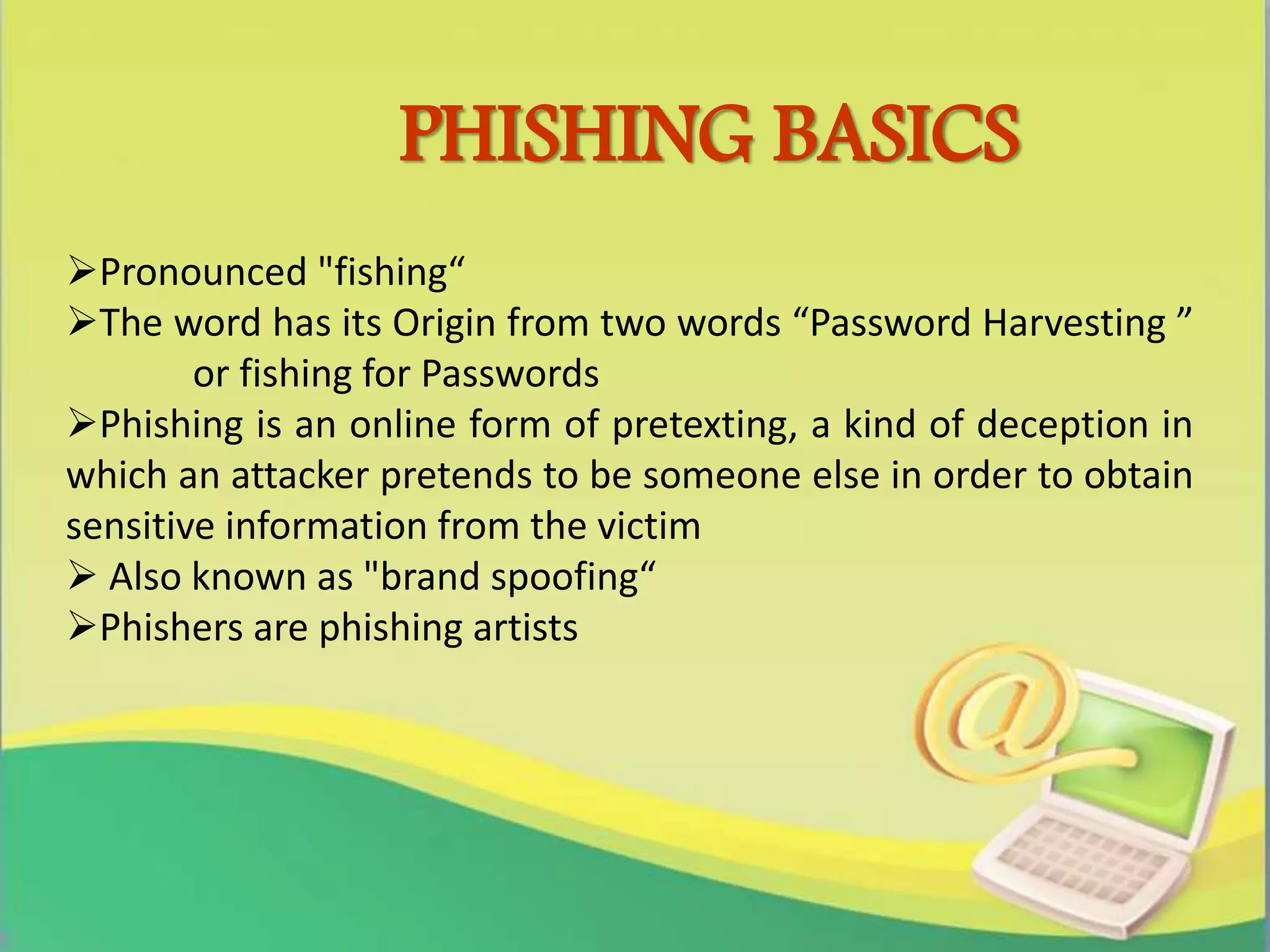 PHISHING BASICS
Pronounced "fishing“
The word has its Origin from two words “Password Harvesting ”
or fishing for Passwords
Phishing is an online form of pretexting, a kind of deception in
which an attacker pretends to be someone else in order to obtain
sensitive information from the victim
 Also known as "brand spoofing“
Phishers are phishing artists
 