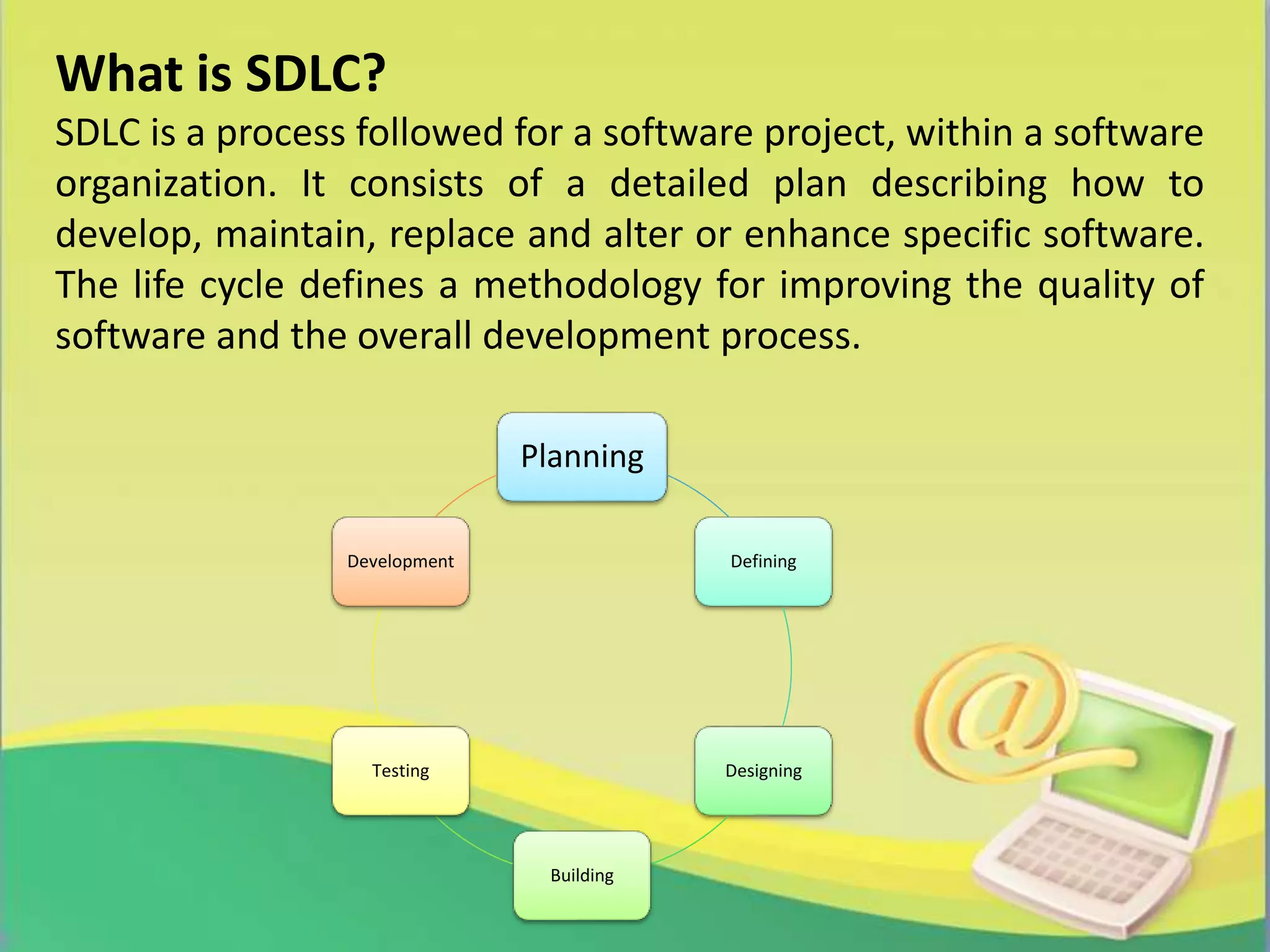 Planning
Defining
Designing
Building
Testing
Development
What is SDLC?
SDLC is a process followed for a software project, within a software
organization. It consists of a detailed plan describing how to
develop, maintain, replace and alter or enhance specific software.
The life cycle defines a methodology for improving the quality of
software and the overall development process.
 