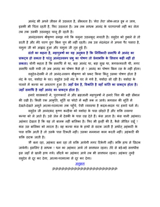 आनॊद बी अऩने जीवन भें उछरता है, सॉबरता है। 'भेया तेया' रोक-राज डूफ न जाम,
इसकी बी थचॊता यहती है, कपय उछरता है। जफ तक साधक आनॊद के चयणस्ऩर्व नहीॊ कय रेता
तफ तक उसकी उछरकू द चारू ही यहती है।
आनॊदस्वरूऩ श्रीकृ ष्ण सभझ गमे कक मभुना उछरकू द भचाती है। वसुदेव को डुफाने से तो
डयती है औय भेये चयण छु ए त्रफना चुऩ बी नहीॊ यहती। तफ उस नॊदनॊदन ने अऩना ऩैय ऩसाया है,
मभुना जी को आह्लाद हुआ औय मभुना जी तृप्त हुई हैं।
सॊतों का कहना है, भहाऩुरूषों का मह अनुबव है कक ननवववकायी सभाथध भें आनॊद का
प्राकट्म हो सकता है ऩयॊतु आनॊदस्वरूऩ प्रबु का ऩोषण तो प्रेभाबक्तक्त के मसवाम कहीॊ नहीॊ हो
सकता। मोगी कहता है कक सभाथध भें था, फड़ा आनॊद था, फड़ा सुख था, बगवन्भस्ती थी, भगय
सभाथध चरी गमी तो अफ आनॊद का ऩोषण कै से हो ? आनॊद का ऩोषण त्रफना यस के नहीॊ होता।
वसुदेव-देवकी ने तो आनॊद-स्वरूऩ श्रीकृ ष्ण को प्रकट ककमा ककॊ तु उसका ऩोषण होता है
नॊद के घय, मर्ोदा के घय। वसुदेव उन्हें नॊद के घय रे गमे है, मर्ोदा सो यही है। मर्ोदा के
ऩारने भें कन्मा का अवतयण हुआ है। जहाॉ प्रेभ है, ववश्राॊनत है वहाॉ र्ाॊनत का प्राकट्म होता है।
जहाॉ सभाथध है वहाॉ आनॊद का प्राकट्म होता है।
हभाये र्ास्त्रकायों ने, ऩुयाणकायों ने औय ब्रह्मऻानी भहाऩुरूषों ने हभाये थचि की फड़ी सॉबार
की यखी है। ककसी एक आकृ नत, भूनतव मा पोटो भें कहीॊ रूक न जामे। बगवान की भूनतव भें
देखते-देखते अभूतव आत्भा-ऩयभात्भा तक ऩहुॉचे, ऐसी व्मवस्था है कदभ-कदभ ऩय हभाये धभव भें।
वसुदेव जी आनॊदकॊ द कृ ष्ण कन्हैमा को मर्ोदा के ऩास छोड़ते हैं औय र्क्तक्त स्वरूऩा
कन्मा को रे आते हैं। उसे जेर भें देवकी के ऩास यख देते हैं। कॊ स आता है। कॊ स मानी अहॊकाय।
अहॊकाय देखता है कक मह तो फारक नहीॊ फामरका है। कपय बी इन्हीॊ की है, कै से जीववत यखूॉ ?
कॊ स उस फामरका को भायता है। वह कन्मा कॊ स के हाथों से छटक जाती है अथावत ् अहॊकायी के
ऩास र्क्तक्त आती है तो उसके ऩास दटकती नहीॊ। उसका भनभाना काभ कयती नहीॊ। अहॊकायी की
र्क्तक्त छटक जाती है।
'भैं' फना यहा, अहॊकाय फना यहा तो र्क्तक्त आमेगी भगय दटके गी नहीॊ। बक्तक्त हाथ से नछटक
जामेगी। इसमरए हे साधक ! धन का अहॊकाय आमे तो सावधान यहना। तेये से फड़े-फड़े सिाधीर्
इस जहाॉ से खारी हाथ गमे। सौंदमव का अहॊकाय आमे तफ बी सावधान यहना। अहॊकाय तुम्हें
वसुदेव से दूय कय देगा, आत्भा-ऩयभात्भा से दूय कय देगा।
अनुक्रभ
ॐॐॐॐॐॐॐॐॐॐॐॐॐॐॐॐॐॐॐॐॐ
 