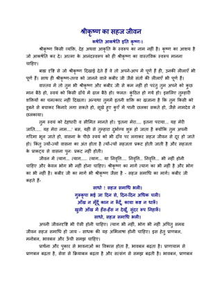 श्रीकृ ष्ण का सहज जीवन
कषवनत आकषवनत इनत कृ ष्ण्।
श्रीकृ ष्ण ककसी व्मक्तक्त, देह अथवा आकृ नत के स्वरूऩ का नाभ नहीॊ है। कृ ष्ण का आर्म है
जो आकषवनत कय दे। आत्भा के आनॊदस्वरूऩ को ही श्रीकृ ष्ण का वास्तववक स्वरूऩ भानना
चादहए।
फाह्य दृवष्ट से जो श्रीकृ ष्ण ददखाई देते हैं वे तो अऩने-आऩ भें ऩूणव हैं ही, उनकी रीराएॉ बी
ऩूणव हैं। साथ ही श्रीकृ ष्ण-तत्त्व को जानने वारे कफीय जी जैसे सॊतों की रीराएॉ बी ऩूणव हैं।
वास्तव भें तो तुभ बी श्रीकृ ष्ण औय कफीय जी से कभ नहीॊ हो ऩयॊतु तुभ अऩने को कु छ
भान फैठे हो, स्वमॊ को ककसी ढाॉचे भें ढार फैठे हो। परत् कुॊ दठत हो गमे हो। इसमरए तुम्हायी
र्क्तक्तमों का चभत्काय नहीॊ ददखता। अन्मथा तुभभें इतनी र्क्तक्त का खजाना है कक तुभ ककसी को
डूफने से फचाकय ककनाये रगा सकते हो, सूखे हुए कु एॉ भें ऩानी छरका सकते हो, जैसे नाभदेव ने
छरकामा।
तुभ स्वमॊ को देहधायी व सीमभत भानते हो। 'इतना भेया.... इतना ऩयामा... मह भेयी
जानत..... मह भेया नाभ....' फस, महीॊ से तुम्हाया दुबावग्म र्ुरू हो जाता है क्मोंकक तुभ अऩनी
गरयभा बूर जाते हो, वासना के ऩीछे स्वमॊ को बी दाॉव ऩय रगाकय सहज जीवन से दूय हो जाते
हो। ककॊ तु ज्मों-ज्मों वासना का अॊत होता है त्मों-त्मों सहजता प्रकट होती जाती है औय सहजता
के प्राकट्म से वासना ऩुन् प्रकट नहीॊ होती।
जीवन भें त्माग... त्माग..... त्माग... मा ननवृवि.... ननवृवि.. ननवृवि... बी नहीॊ होनी
चादहए औय के वर बोग बी नहीॊ होना चादहए। श्रीकृ ष्ण का भागव त्माग का बी नहीॊ है औय बोग
का बी नहीॊ है। कफीय जी का भागव बी श्रीकृ ष्ण जैसा है – सहज सभाथध का भागव। कफीय जी
कहते हैं-
साधो ! सहज सभाथध बरी।
गुरूकृ ऩा बई जा ददन से, ददन-ददन अथधक चरी।
आॉख न भूॉदूॉ कान न रूॉ दूॉ, कामा कष्ट न धारूॉ ।
खुरी आॉख भें हॉस-हॉस न देखूॉ, सुॊदय रूऩ ननहारूॉ ।
साधो, सहज सभाथध बरी।
अऩनी जीवनदृवष्ट बी ऐसी होनी चादहए। त्माग बी नहीॊ, बोग बी नहीॊ अवऩतु सभग्र
जीवन सहज सभाथध हो जाम – साधक की मह अमबराषा होनी चादहए। इस हेतु प्राणफर,
भनोफर, बावफर औय ऊॉ ची सभझ चादहए।
प्राथवना औय ऩुकाय से बावनाओॊ का ववकास होता है, बावफर फढता है। प्राणामाभ से
प्राणफर फढता है, सेवा से कक्रमाफर फढता है औय सत्सॊग से सभझ फढती है। बावफर, प्राणफर
 
