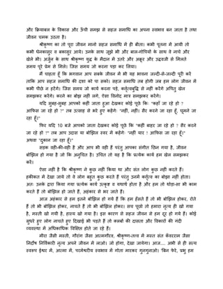 औय कक्रमाफर के ववकास औय ऊॉ ची सभझ से सहज सभाथध का अऩना स्वबाव फन जाता है तथा
जीवन चभक उठता है।
श्रीकृ ष्ण का तो ऩूया जीवन भानो सहज सभाथध भें ही फीता। कबी ऩूतना भें आमी तो
कबी धेनकासुय व फकासुय आमे। उनके साथ जूझे बी औय फार-गोवऩमों के साथ वे नाचे औय
खेरे बी। अजुवन के साथ श्रीकृ ष्ण मुद्ध के भैदान भें उतये औय अक्रू य औय उद्धवजी से मभरते
सभम ऩूये प्रेभ से मभरे। त्जस सभम जो कयना ऩड़ा कय मरमा।
भैं चाहता हूॉ कक बगवान आऩ सफके जीवन भें बी मह बावना जल्दी-से-जल्दी ऩूयी कयें
ताकक आऩ सहज सभाथध की दर्ा को ऩा सको। सहज सभाथध तफ होगी जफ हभ रोग जीवन भें
कबी ऩीछे न हटेंगे। त्जस सभम जो कामव कयना ऩड़े, किृवत्वफुवद्ध से नहीॊ कयेंगे अवऩतु खेर
सभझकय कयेंगे। कयने का फोझ नहीॊ रगे, ऐसा ववनोद भाि सभझकय कयेंगे।
मदद सुफह-सुफह आऩको कहीॊ जाता हुआ देखकय कोई ऩूछे कक् "कहाॉ जा यहे हो ?
आकपस जा यहे हो ?" तफ उत्साह से बये हुए कहेंगे् "नहीॊ, नहीॊ। सैय कयने जा यहा हूॉ, घूभने जा
यहा हूॉ।"
कपय मदद 10 फजे आऩको जाता देखकय कोई ऩूछे कक "कहीॊ फाहय जा यहे हो ? सैय कयने
जा यहे हो ?" तफ आऩ उदास मा फोखझर स्वय भें कहेंगे् "नहीॊ माय ! आकपस जा यहा हूॉ।"
अथवा "दुकान जा यहा हूॉ।"
सड़क वही-की-वही है औय आऩ बी वही हैं ऩयॊतु आऩका सॊगीत नछन गमा है, जीवन
फोखझर हो गमा है जो कक अनुथचत है। उथचत तो मह है कक प्रत्मेक कामव हभ खेर सभझकय
कयें।
ऐसा नहीॊ है कक श्रीकृ ष्ण ने कु छ नहीॊ ककमा था औय सॊत रोग कु छ नहीॊ कयते हैं।
हकीकत भें देखा जामे तो वे रोग फहुत कु छ कयते हैं ऩयॊतु उनभें किृवत्व का फोझा नहीॊ होता।
अत् उनके द्वाया ककमा गमा प्रत्मेक कामव उत्कृ ष्ट व मथाथव होता है औय हभ तो थोड़ा-सा बी काभ
कयते हैं तो फोखझर हो जाते हैं, अहॊकाय से बय जाते हैं।
आज अहॊकाय से हभ इतने फोखझर हो गमे हैं कक हभ हॉसते हैं तो बी फोखझर होकय, योते
हैं तो बी फोखझर होकय, नाचते हैं तो बी फोखझर होकय। सच ऩूछो तो हभाया नृत्म ही खो गमा
है, भस्ती खो गमी है, हास्म खो गमा है। इस कायण से सहज जीवन से हभ दूय हो गमे हैं। कोई
सुधये हुए रोग नाचते हुए ददखाई बी ऩड़ते हैं तो क्रफों की दासता औय ववकायों की गॊदी
व्मवस्था भें अथधकाथधक ववक्षऺप्त होते जा यहे हैं।
भीया जैसी भस्ती, गौयाॊग जैसा आत्भगौयव, श्रीकृ ष्ण-तत्त्व भें भस्त सॊत कॉ वययाभ जैसा
ननदोष ननवववकायी नृत्म अऩने जीवन भें राओ। जो होगा, देखा जामेगा। आज.... अबी से ही सत्म
स्वरूऩ ईश्वय भें, आत्भा भें, ऩयभेश्वयीम स्वबाव भें गोता भायकय गुनगुनाओ। 'त्रफन पे ये, प्रबु हभ
 
