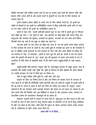 ननदोष गोऩ-फार जैसे अथधक सतामे जाते हैं तफ उन सतामे जाने वारों की सॊकल्ऩ र्क्तक्त औय
बावना र्क्तक्त उत्कट होती है औय सताने वारों के दुष्कभों का पर देने के मरए बगवान का
अवताय होता है।
ऩृथ्वी आक्रान्त होकय श्रीहरय से अऩने िाण के मरए प्राथवना कयती है। जो ऩृथ्वी इन
आॉखों से ददखती है वह ऩृथ्वी का आथधबौनतक स्वरूऩ है ककॊ तु कबी-कबी ऩृथ्वी नायी मा गाम
का रूऩ रेकय आती है वह ऩृथ्वी का आथधदैववक स्वरूऩ है।
ऩृथ्वी से कहा गमा् "इतनी फड़ी-फड़ी इभायतें तुभ ऩय फन गमी हैं इससे तुभ ऩय ककतना
साया फोझा फढ गमा !" तफ ऩृथ्वी ने कहा् "इन इभायतों का कोई फोझा नहीॊ रगता ककॊ तु जफ
साधु-सॊतों औय बगवान को बूरकय, सत्कभों को बूरकय, सज्जनों को तॊग कयने वारे ववषम-
ववरासी रोग फढ जाते हैं तफ भुझ ऩय फोझा फढ जाता है।"
जफ-जफ ऩृथ्वी ऩय इस प्रकाय का फोझा फढ जाता है, तफ तफ ऩृथ्वी अऩना फोझा उतायने
के मरए बगवान की र्यण भें जाती है। कॊ स आदद दुष्टों के ऩाऩकभव फढ जाने ऩय बी ऩाऩकभों के
बाय से फोखझर ऩृथ्वी देवताओॊ के साथ बगवान के ऩास गमी औय उसने श्रीहरय से प्राथवना की
तफ बगवान ने कहा् "हे देवताओ ! ऩृथ्वी के साथ तुभ बी आमे हो, धयती के बाय को हरका
कयने की तुम्हायी बी इच्छा है, अत् जाओ, तुभ बी वृन्दावन भें जाकय गोऩ-ग्वारों के रूऩ भें
अवतरयत हो भेयी रीरा भें सहमोगी फनो। भैं बी सभम ऩाकय वसुदेव-देवकी के महाॉ अवताय
रूॉगा।"
वसुदेव-देवकी कोई साधायण भनुष्म नहीॊ थे। स्वामम्बुव भन्वॊतय भें वसुदे 'सुतऩा' नाभ के
प्रजाऩनत औय देवकी उनकी ऩत्नी 'ऩृत्ि' थीॊ। सृवष्ट के ववस्ताय के मरए ब्रह्माजी की आऻा मभरने
ऩय उन्होंने बगवान को ऩाने के मरमे फड़ा तऩ ककमा था।
जीव भें फहुत फदढमा र्क्तक्त छु ऩी है। 'जहाॉ चाह, वहाॉ याह।'
भनुष्म का जैसा दृढ ननश्चम होता है औय उस ननश्चम को साकाय कयने भें तत्ऩयता से
रगा यहता है तो वैसी ही ऩरयत्स्थनत उसके इदव-थगदव प्रकट हो जाती है। भनुष्म भें इतनी र्क्तक्त है
कक वह कभव के जगत भें दृढता से कभव साये ववश्व को चककत कय सकता है। भनुष्म इतना
साभथ्मव है कक वह उऩासना कयके भनचाहे बगवान औय देवता का रूऩ प्रकट कय सकता है। वह
मोग कयके थचि की ववश्राॊनत औय अष्ट मसवद्धमाॉ ऩा सकता है औय तत्त्वऻान ऩाकय, बगवान के
वास्तववक स्वरूऩ को ऩहचानकय जीवन्भुक्त बी हो सकता है।
साधायण आदभी कभों के फन्धन से जन्भ रेता है, सुख-दु्ख का बोग कयता है औय अॊत
भें कभों के जार भें पॉ स भयता है ऩयॊतु बगवान फॊधन से अवतरयत तो हो यहे हैं ककॊ तु कभवफॊधन
से नहीॊ। वह फॊधन है प्रेभ फॊधन, प्रेभी बक्तों की ऩुकाय का फॊधन। बगवान करूणा कयके अवताय
रेते हैं, कभवफन्धन से नहीॊ। उनका जन्भ ददव्म है।
जन्भ कभव च भे ददव्मॊ......
 