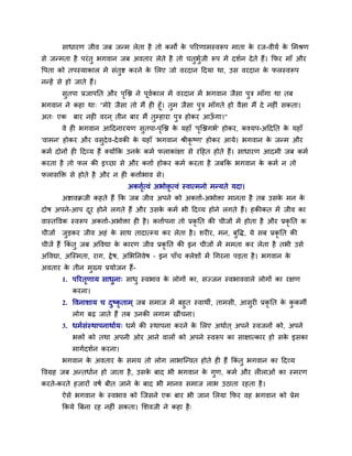 साधायण जीव जफ जन्भ रेता है तो कभों के ऩरयणाभस्वरूऩ भाता के यज-वीमव के मभश्रण
से जन्भता है ऩयॊतु बगवान जफ अवताय रेते है तो चतुबुवजी रूऩ भें दर्वन देते हैं। कपय भाॉ औय
वऩता को तऩस्माकार भें सॊतुष्ट कयने के मरए जो वयदान ददमा था, उस वयदान के परस्वरूऩ
नन्हें से हो जाते हैं।
सुतऩा प्रजाऩनत औय ऩृत्ि ने ऩूववकार भें वयदान भें बगवान जैसा ऩुि भाॉगा था तफ
बगवान ने कहा था् "भेये जैसा तो भैं ही हूॉ। तुभ जैसा ऩुि भाॉगते हो वैसा भैं दे नहीॊ सकता।
अत् एक फाय नही वयन ् तीन फाय भैं तुम्हाया ऩुि होकय आऊॉ गा।"
वे ही बगवान आददनायमण सुतऩा-ऩृत्ि के महाॉ 'ऩृत्िगबव' होकय, कश्मऩ-अददनत के महाॉ
'वाभन' होकय औय वसुदेव-देवकी के महाॉ 'बगवान श्रीकृ ष्ण' होकय आमे। बगवान के जन्भ औय
कभव दोनों ही ददव्म हैं क्मोंकक उनके कभव पराकाॊऺा से यदहत होते हैं। साधायण आदभी जफ कभव
कयता है तो पर की इच्छा से औय किाव होकय कभव कयता है जफकक बगवान के कभव न तो
परासक्तक्त से होते है औय न ही किावबाव से।
अकिृवत्वॊ अबोक्तृ त्वॊ स्वात्भनो भन्मते मदा।
अष्टावक्रजी कहते हैं कक जफ जीव अऩने को अकिाव-अबोक्ता भानता है तफ उसके भन के
दोष अऩने-आऩ दूय होने रगते हैं औय उसके कभव बी ददव्म होने रगते हैं। हकीकत भें जीव का
वास्तववक स्वरूऩ अकिाव-अबोक्ता ही है। किावऩना तो प्रकृ नत की चीजों भें होता है औय प्रकृ नत क
चीजों जुड़कय जीव अहॊ के साथ तादात्म्म कय रेता है। र्यीय, भन, फुवद्ध, मे सफ प्रकृ नत की
चीजें हैं ककॊ तु जफ अववद्या के कायण जीव प्रकृ नत की इन चीजों भें भभता कय रेता है तबी उसे
अववद्या, अत्स्भता, याग, द्वेष, अमबननवेष – इन ऩाॉच क्रेर्ों भें थगयना ऩड़ता है। बगवान के
अवताय के तीन भुख्म प्रमोजन हैं-
1. ऩरयतृणाम साधुना् साधु स्वबाव के रोगों का, सज्जन स्वबाववारे रोगों का यऺण
कयना।
2. ववनार्ाम च दुष्कृ ताभ् जफ सभाज भें फहुत स्वाथी, ताभसी, आसुयी प्रकृ नत के कु कभी
रोग फढ जाते हैं तफ उनकी रगाभ खीॊचना।
3. धभवसॊस्थाऩनाथावम् धभव की स्थाऩना कयने के मरए अथावत ् अऩने स्वजनों को, अऩने
बक्तों को तथा अऩनी ओय आने वारों को अऩने स्वरूऩ का साऺात्काय हो सके इसका
भागवदर्वन कयना।
बगवान के अवताय के सभम तो रोग राबात्न्वत होते ही हैं ककॊ तु बगवान का ददव्म
ववग्रह जफ अन्तधावन हो जाता है, उसके फाद बी बगवान के गुण, कभव औय रीराओॊ का स्भयण
कयते-कयते हजायों वषव फीत जाने के फाद बी भानव सभाज राब उठाता यहता है।
ऐसे बगवान के स्वबाव को त्जसने एक फाय बी जान मरमा कपय वह बगवान को प्रेभ
ककमे त्रफना यह नहीॊ सकता। मर्वजी ने कहा है्
 