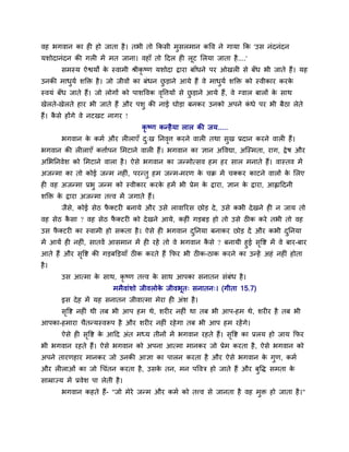 वह बगवान का ही हो जाता है। तबी तो ककसी भुसरभान कवव ने गामा कक 'उस नॊदनॊदन
मर्ोदानॊदन की गरी भें भत जाना। वहाॉ तो ददर ही रूट मरमा जाता है....'
सभस्म ऐश्वमों के स्वाभी श्रीकृ ष्ण मर्ोदा द्वाया फाॉधने ऩय ओखरी से फॉध बी जाते हैं। मह
उनकी भाधुमव र्क्तक्त है। जो जीवों का फॊधन छु ड़ाने आमे हैं वे भाधुमव र्क्तक्त को स्वीकाय कयके
स्वमॊ फॉध जाते हैं। जो रोगों को ऩार्ववक वृविमों से छु ड़ाने आमे हैं, वे ग्वार फारों के साथ
खेरते-खेरते हाय बी जाते हैं औय ऩर्ु की नाई घोड़ा फनकय उनको अऩने कॊ धे ऩय बी फैठा रेते
हैं। कै से होंगे वे नटखट नागय !
कृ ष्ण कन्हैमा रार की जम.....
बगवान के कभव औय रीराएॉ दु्ख ननवृि कयने वारी तथा सुख प्रदान कयने वारी हैं।
बगवान की रीराएॉ किावऩन मभटाने वारी हैं। बगवान का ऻान अववद्या, अत्स्भता, याग, द्वेष औय
अमबननवेर् को मभटाने वारा है। ऐसे बगवान का जन्भोत्सव हभ हय सार भनाते हैं। वास्तव भें
अजन्भा का तो कोई जन्भ नहीॊ, ऩयन्तु हभ जन्भ-भयण के चक्र भें चक्कय काटने वारों के मरए
ही वह अजन्भा प्रबु जन्भ को स्वीकाय कयके हभें बी प्रेभ के द्वाया, ऻान के द्वाया, आह्लाददनी
र्क्तक्त के द्वाया अजन्भा तत्त्व भें जगाते हैं।
जैसे, कोई सेठ पै क्टयी फनामे औय उसे रावारयस छोड़ दे, उसे कबी देखने ही न जाम तो
वह सेठ कै सा ? वह सेठ पै क्टयी को देखने आमे, कहीॊ गड़फड़ हो तो उसे ठीक कये तबी तो वह
उस पै क्टयी का स्वाभी हो सकता है। ऐसे ही बगवान दुननमा फनाकय छोड़ दें औय कबी दुननमा
भें आमें ही नहीॊ, सातवें आसभान भें ही यहें तो वे बगवान कै से ? फनामी हुई सृवष्ट भें वे फाय-फाय
आते हैं औय सृवष्ट की गड़फक्तड़माॉ ठीक कयते हैं कपय बी ठीक-ठाक कयने का उन्हें अहॊ नहीॊ होता
है।
उस आत्भा के साथ, कृ ष्ण तत्त्व के साथ आऩका सनातन सॊफॊध है।
भभैवाॊर्ो जीवरोके जीवबूत् सनातन्। (गीता 15.7)
इस देह भें मह सनातन जीवात्भा भेया ही अॊर् है।
सृवष्ट नहीॊ थी तफ बी आऩ हभ थे, र्यीय नहीॊ था तफ बी आऩ-हभ थे, र्यीय है तफ बी
आऩका-हभाया चैतन्मस्वरूऩ है औय र्यीय नहीॊ यहेगा तफ बी आऩ हभ यहेंगे।
ऐसे ही सृवष्ट के आदद अॊत भध्म तीनों भें बगवान यहते हैं। सृवष्ट का प्ररम हो जाम कपय
बी बगवान यहते हैं। ऐसे बगवान को अऩना आत्भा भानकय जो प्रेभ कयता है, ऐसे बगवान को
अऩने तायणहाय भानकय जो उनकी आऻा का ऩारन कयता है औय ऐसे बगवान के गुण, कभव
औय रीराओॊ का जो थचॊतन कयता है, उसके तन, भन ऩववि हो जाते हैं औय फुवद्ध सभता के
साम्राज्म भें प्रवेर् ऩा रेती है।
बगवान कहते हैं- "जो भेये जन्भ औय कभव को तत्त्व से जानता है वह भुक्त हो जाता है।"
 