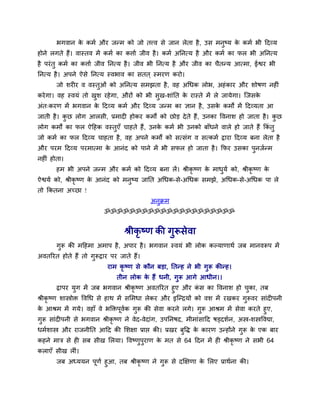 बगवान के कभव औय जन्भ को जो तत्त्व से जान रेता है, उस भनुष्म के कभव बी ददव्म
होने रगते हैं। वास्तव भें कभव का किाव जीव है। कभव अननत्म है औय कभव का पर बी अननत्म
है ऩयॊतु कभव का किाव जीव ननत्म है। जीव बी ननत्म है औय जीव का चैतन्म आत्भा, ईश्वय बी
ननत्म है। अऩने ऐसे ननत्म स्वबाव का सतत ् स्भयण कयो।
जो र्यीय व वस्तुओॊ को अननत्म सभझता है, वह अथधक रोब, अहॊकाय औय र्ोषण नहीॊ
कयेगा। वह स्वमॊ तो खुर् यहेगा, औयों को बी सुख-र्ाॊनत के यास्ते भें रे जामेगा। त्जसके
अॊत्कयण भें बगवान के ददव्म कभव औय ददव्म जन्भ का ऻान है, उसके कभों भें ददव्मता आ
जाती है। कु छ रोग आरसी, प्रभादी होकय कभों को छोड़ देते हैं, उनका ववनार् हो जाता है। कु छ
रोग कभों का पर ऐदहक वस्तुएॉ चाहते हैं, उनके कभव बी उनको फाॉधने वारे हो जाते हैं ककॊ तु
जो कभव का पर ददव्म चाहता है, वह अऩने कभों को सत्सॊग व सत्कभव द्वाया ददव्म फना रेता है
औय ऩयभ ददव्म ऩयभात्भा के आनॊद को ऩाने भें बी सपर हो जाता है। कपय उसका ऩुनजवन्भ
नहीॊ होता।
हभ बी अऩने जन्भ औय कभव को ददव्म फना रें। श्रीकृ ष्ण के भाधुमव को, श्रीकृ ष्ण के
ऐश्वमव को, श्रीकृ ष्ण के आनॊद को भनुष्म जानत अथधक-से-अथधक सभझे, अथधक-से-अथधक ऩा रे
तो ककतना अच्छा !
अनुक्रभ
ॐॐॐॐॐॐॐॐॐॐॐॐॐॐॐॐॐॐॐॐॐ
श्रीकृ ष्ण की गुरूसेवा
गुरू की भदहभा अभाऩ है, अऩाय है। बगवान स्वमॊ बी रोक कल्माणाथव जफ भानवरूऩ भें
अवतरयत होते हैं तो गुरूद्वाय ऩय जाते हैं।
याभ कृ ष्ण से कौन फड़ा, नतन्ह ने बी गुरू कीन्ह।
तीन रोक के हैं धनी, गुरू आगे आधीन।।
द्वाऩय मुग भें जफ बगवान श्रीकृ ष्ण अवतरयत हुए औय कॊ स का ववनार् हो चुका, तफ
श्रीकृ ष्ण र्ास्त्रोक्त ववथध से हाथ भें समभधा रेकय औय इत्न्द्रमों को वर् भें यखकय गुरूवय साॊदीऩनी
के आश्रभ भें गमे। वहाॉ वे बक्तक्तऩूववक गुरू की सेवा कयने रगे। गुरू आश्रभ भें सेवा कयते हुए,
गुरू साॊदीऩनी से बगवान श्रीकृ ष्ण ने वेद-वेदाॊग, उऩननषद, भीभाॊसादद षड्दर्वन, अस्त्र-र्स्त्रववद्या,
धभवर्ास्त्र औय याजनीनत आदद की मर्ऺा प्राप्त की। प्रखय फुवद्ध के कायण उन्होंने गुरू के एक फाय
कहने भाि से ही सफ सीख मरमा। ववष्णुऩुयाण के भत से 64 ददन भें ही श्रीकृ ष्ण ने सबी 64
कराएॉ सीख रीॊ।
जफ अध्ममन ऩूणव हुआ, तफ श्रीकृ ष्ण ने गुरू से दक्षऺणा के मरए प्राथवना की।
 
