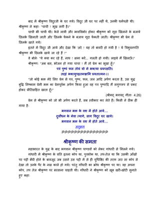 फाद भें श्रीकृ ष्ण ववदुयजी के घय गमे। ववदुय जी घय ऩय नहीॊ थे, उनकी धभवऩत्नी थी।
श्रीकृ ष्ण ने कहा् "चाची ! बूख रगी है।"
चाची बी चाची थी। के रे रामी औय बावववबोय होकय श्रीकृ ष्ण को गूदा खखराने के फजामे
नछरके खखराती जाती औय नछरके पें कने के फजाम गूदा पें कती जाती। श्रीकृ ष्ण बी प्रेभ से
नछरके खाते गमे।
इतने भें ववदुय जी आमे औय देखा कक 'अये ! मह तो फावयी हो गमी है ! मे त्रिबुवनऩनत
श्रीकृ ष्ण बी नछरके खामे जा यहे हैं !"
वे फोरे् "मे क्मा कय यहे हैं, नाथ ! ऺभा कयें... गरती हो गमी। राइमे भैं खखराऊॉ ।"
श्रीकृ ष्ण् "अफ फस, बोजन हो गमा चाचा ! भैं तो प्रेभ का बूखा हूॉ।"
ऩिॊ ऩुष्ऩॊ पर तोमॊ मो भे बक्त्मा प्रमच्छनत।
तदहॊ बक्त्मुऩहृतभिामभ प्रमतात्भन्।।
"जो कोई बक्त भेये मरए प्रेभ से ऩि, ऩुष्ऩ, पर, जर आदद अऩवण कयता है, उस र्ुद्ध
फुवद्ध ननष्काभ प्रेभी बक्त का प्रेभऩूववक अऩवण ककमा हुआ वह ऩि ऩुष्ऩादद भैं सगुणरूऩ से प्रकट
होकय प्रीनतसदहत खाता हूॉ।"
(श्रीभद् बगवद् गीता् 4.26)
प्रेभ से श्रीकृ ष्ण को जो बी अऩवण कयते हैं, सफ स्वीकाय कय रेते हैं। ककसी ने ठीक ही
गामा है्
बगवान बक्त के वर् भें होते आमे....
दुमोधन के भेवा त्मागे, साग ववदुय घय खामे।
बगवान बक्त के वर् भें होते आमे....
अनुक्रभ
ॐॐॐॐॐॐॐॐॐॐॐॐॐॐॐ
श्रीकृ ष्ण की सभता
भहाबायत के मुद्ध के फाद बगवान श्रीकृ ष्ण ऩाण्डवों को रेकय गाॊधायी से मभरने गमे।
गाॊधायी भें श्रीकृ ष्ण के प्रनत इतना कोऩ था, ऩुिर्ोक था, तऩ-तेज था कक उसकी आॉखों
ऩय ऩट्टी फॉधी होने के फावजूद जफ उसने उस ऩट्टी भें से ही मुथधवष्ठय की तयप जया सा कोऩ से
देखा तो उनके ऩैय के नख कारे हो गमे। ऩयॊतु गाॉधायी का क्रोध श्रीकृ ष्ण ऩय था। वह अऩना
कोऩ, तऩ तेज श्रीकृ ष्ण ऩय फयसाना चाहती थी। गाॉधायी ने श्रीकृ ष्ण को खूफ खयी-खोटी सुनाते
हुए कहा्
 