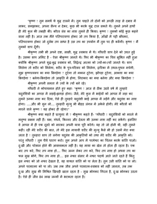 "कृ ष्ण ! तुभ सभथव थे मुद्ध टारने भें। तुभ चाहते तो दोनों को अच्छी तयह से दफाव भें
राकय, सभझाकय, अऩना सैन्म न देकय, कु छ बी कयके मुद्ध टार सकते थे। तुभने अऩने हाथों
ही भेये कु र की तफाही की। कौयव वॊर् का नार् तुभने ही ककमा। कृ ष्ण ! तुभको कोई कु छ कहने
वारा नहीॊ है। आज तक भैंने ऩनतऩयामणा होकय जो तऩ ककमा है, आॉखों भें ऩट्टी फाॉधकय,
ऩनतऩयामणा होकय जो दुरवब तऩ साधा है उस तऩ का उऩमोग भैं तुभ ऩय ही करूॉ गी। कृ ष्ण ! भैं
तुभको र्ाऩ दूॉगी।
श्रीकृ ष्ण तबी बी अऩने दृष्टा, साऺी, र्ुद्ध स्वबाव भें थे। गाॉधायी र्ाऩ देने को उद्यत हुई
है। उसका र्ाऩ अमभट है – ऐसा श्रीकृ ष्ण जानते थे। कपय बी श्रीकृ ष्ण का थचि ऺुमबत नहीॊ हुआ
क्मोंकक श्रीकृ ष्ण अऩने र्ुद्ध-फुद्ध स्वबाव को, ननद्ववन्द्व आत्भा को ज्मों-का-त्मों जानते थे। र्ाऩ
मभरेगा तो र्यीय को मभरेगा, र्यीय के ऩुि-ऩरयवाय को मभरेगा, द्वारयका भें उथर-ऩुथर भचेगी,
भुझ कृ ष्णस्वरूऩ का क्मा त्रफगड़ेगा ? टूटेगा तो भकान टूटेगा, झोंऩड़ा टूटेगा, आकार् का क्मा
त्रफगड़ेगा ? फनेगा-त्रफगड़ेगा तो आकृ नत भें होगा, ननयाकाय का क्मा फनेगा औय क्मा त्रफगड़ेगा ?
श्रीकृ ष्ण अऩनी सभता भें ज्मों के त्मों फने यहे।
गाॉधायी ने कोऩामभान होते हुए कहा् "कृ ष्ण ! आज से ठीक 36वें वषव भें तुम्हाये
मदुवॊमर्मों का आऩस भें रड़ाई-झगड़ा होगा। जैसे, भेये कु र भें बाईमों को आऩस भें रड़ा कय
तुभने उनका नार् कय ददमा, ऐसे ही तुम्हाये मदुवॊर्ी बाई आऩस भें रड़ेंगे औय मदुवॊर् का नार्
होगा। .....औय बी सुन रो.... तुम्हायी भृत्मु बी फीहड़ जॊगर भें अके रे होगी। भेये कौयवों को
भायने वारे कृ ष्ण ! मह होकय ही यहेगा।"
श्रीकृ ष्ण क्मा कहते हैं प्रत्मुिय भें ? श्रीकृ ष्ण कहते हैं- "गाॉधायी ! मदुवॊमर्मों को भायने भें
भनुष्म सऺभ नहीॊ हैं। मऺ, गॊधवव, ककन्नय औय देवता बी उनका नार् नहीॊ कय सकें गे। इसमरए
वे आऩस भें ही एक दूसये को भायकय अऩनी मािा ऩूयी कयेंगे। मह तो जो होनी थी, वही तुभने
कही। यही भेये र्यीय की फात, तो भेये इस भामावी र्यीय की भृत्मु कै से बी हो उसभें भेया क्मा
जाता है ! तुम्हाया र्ाऩ तो रगेगा मदुवॊर् की आकृ नतमों को तथा भेये र्यीय की आकृ नत को।
ऩयॊतु गाॉधायी ! तुभ धैमव धायण कयो। तुभ अऩने आऩ भें ऩयभेश्वय का थचॊतन कयके र्ाॊनत ऩाओ।
दु्खी औय ऩयेर्ान होने की आवश्मकता नहीॊ है। मह भामा का खेर तो होता ही यहता है। एक
फाय तऩ कये, कपय तऩ नार् हो.... कपय जन्भ रेकय तऩ कये, कपय तऩ नार् हो अथवा तऩ का
पर सुख बोगे, कपय तऩ नार् हो.... इस नश्वय सॊसाय भें नश्वय ऩदाथव आते जाते यहते हैं ककॊ तु
इस नश्वय को जो नश्वय देखता है, वह र्ाश्वत र्ाॊनत को ऩा रेता है। तुभ उसी र्ाॊनत को ऩा रो।
अऩने ऩयभात्भा को ऩा रो। जफ तक जीव अऩने ऩयभात्भ-स्वबाव को नहीॊ जानता, तफ तक
दु्ख औय सुख की मभथश्रत खखचड़ी खाता यहता है – सुख बोगकय थगयता है, दु्ख बोगकय उठता
है। ऐसे ही जीव 84 राख जन्भों भें बटकता यहता है।
 