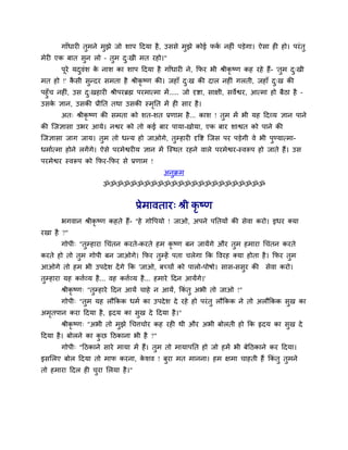 गाॉधायी तुभने भुझे जो र्ाऩ ददमा है, उससे भुझे कोई पकव नहीॊ ऩड़ेगा। ऐसा ही हो। ऩयॊतु
भेयी एक फात सुन रो – तुभ दु्खी भत यहो।"
ऩूये मदुवॊर् के नार् का र्ाऩ ददमा है गाॉधायी ने, कपय बी श्रीकृ ष्ण कह यहे हैं- 'तुभ दु्खी
भत हो !' कै सी सुन्दय सभता है श्रीकृ ष्ण की। जहाॉ दु्ख की दार नहीॊ गरती, जहाॉ दु्ख की
ऩहुॉच नहीॊ, उस दु्खहायी श्रीऩयब्रह्म ऩयभात्भा भें..... जो दृष्टा, साऺी, सवेश्वय, आत्भा हो फैठा है –
उसके ऻान, उसकी प्रीनत तथा उसकी स्भृनत भें ही साय है।
अत् श्रीकृ ष्ण की सभता को र्त-र्त प्रणाभ है... कार् ! तुभ भें बी मह ददव्म ऻान ऩाने
की त्जऻासा उबय आमे। नश्वय को तो कई फाय ऩामा-खोमा, एक फाय र्ाश्वत को ऩाने की
त्जऻासा जाग जाम। तुभ तो धन्म हो जाओगे, तुम्हायी दृवष्ट त्जस ऩय ऩड़ेगी वे बी ऩुण्मात्भा-
धभावत्भा होने रगेंगे। ऐसे ऩयभेश्वयीम ऻान भें त्स्थत यहने वारे ऩयभेश्वय-स्वरूऩ हो जाते हैं। उस
ऩयभेश्वय स्वरूऩ को कपय-कपय से प्रणाभ !
अनुक्रभ
ॐॐॐॐॐॐॐॐॐॐॐॐॐॐॐॐॐॐॐॐॐॐॐॐ
प्रेभावताय् श्री कृ ष्ण
बगवान श्रीकृ ष्ण कहते हैं- "हे गोवऩमो ! जाओ, अऩने ऩनतमों की सेवा कयो। इधय क्मा
यखा है ?"
गोऩी् "तुम्हाया थचॊतन कयते-कयते हभ कृ ष्ण फन जामेंगे औय तुभ हभाया थचॊतन कयते
कयते हो तो तुभ गोऩी फन जाओगे। कपय तुम्हें ऩता चरेगा कक ववयह क्मा होता है। कपय तुभ
आओगे तो हभ बी उऩदेर् देंगे कक 'जाओ, फच्चों को ऩारो-ऩोषो। सास-ससुय की सेवा कयो।
तुम्हाया मह किवव्म है... वह किवव्म है... हभाये ददन आमेंगे।'
श्रीकृ ष्ण् "तुम्हाये ददन आमें चाहे न आमें, ककॊ तु अबी तो जाओ !"
गोऩी् "तुभ मह रौककक धभव का उऩदेर् दे यहे हो ऩयॊतु रौककक ने तो अरौककक सुख का
अभृतऩान कया ददमा है, हृदम का सुख दे ददमा है।"
श्रीकृ ष्ण् "अबी तो भुझे थचिचोय कह यही थी औय अबी फोरती हो कक हृदम का सुख दे
ददमा है। फोरने का कु छ दठकाना बी है ?"
गोऩी् "दठकाने साये भामा भें हैं। तुभ तो भामाऩनत हो जो हभें बी फेदठकाने कय ददमा।
इसमरए फोर ददमा तो भाप कयना, के र्व ! फुया भत भानना। हभ ऺभा चाहती हैं ककॊ तु तुभने
तो हभाया ददर ही चुया मरमा है।"
 