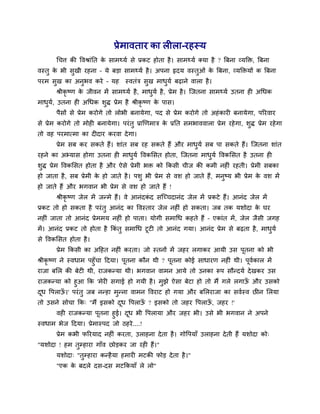 प्रेभावताय का रीरा-यहस्म
थचि की ववश्राॊनत के साभथ्मव से प्रकट होता है। साभथ्मव क्मा है ? त्रफना व्मक्तक्त, त्रफना
वस्तु के बी सुखी यहना – मे फड़ा साभथ्मव है। अऩना हृदम वस्तुओॊ के त्रफना, व्मक्तक्तमों क त्रफना
ऩयभ सुख का अनुबव कये – मह स्वतॊि सुख भाधुमव फढाने वारा है।
श्रीकृ ष्ण के जीवन भें साभथ्मव है, भाधुमव है, प्रेभ है। त्जतना साभथ्मव उतना ही अथधक
भाधुमव, उतना ही अथधक र्ुद्ध प्रेभ है श्रीकृ ष्ण के ऩास।
ऩैसों से प्रेभ कयोगे तो रोबी फनामेगा, ऩद से प्रेभ कयोगे तो अहॊकायी फनामेगा, ऩरयवाय
से प्रेभ कयोगे तो भोही फनामेगा। ऩयॊतु प्राखणभाि के प्रनत सभबाववारा प्रेभ यहेगा, र्ुद्ध प्रेभ यहेगा
तो वह ऩयभात्भा का दीदाय कयवा देगा।
प्रेभ सफ कय सकते हैं। र्ाॊत सफ यह सकते हैं औय भाधुमव सफ ऩा सकते हैं। त्जतना र्ाॊत
यहने का अभ्मास होगा उतना ही भाधुमव ववकमसत होता, त्जतना भाधुमव ववकमसत है उतना ही
र्ुद्ध प्रेभ ववकमसत होता है औय ऐसे प्रेभी बक्त को ककसी चीज की कभी नहीॊ यहती। प्रेभी सफका
हो जाता है, सफ प्रेभी के हो जाते है। ऩर्ु बी प्रेभ से वर् हो जाते हैं, भनुष्म बी प्रेभ के वर् भें
हो जाते हैं औय बगवान बी प्रेभ से वर् हो जाते हैं !
श्रीकृ ष्ण जेर भें जन्भे हैं। वे आनॊदकॊ द सत्च्चदानॊद जेर भें प्रकटे हैं। आनॊद जेर भें
प्रकट तो हो सकता है ऩयॊतु आनॊद का ववस्ताय जेर नहीॊ हो सकता। जफ तक मर्ोदा के घय
नहीॊ जाता तो आनॊद प्रेभभम नहीॊ हो ऩाता। मोगी सभाथध कहते हैं – एकाॊत भें, जेर जैसी जगह
भें। आनॊद प्रकट तो होता है ककॊ तु सभाथध टूटी तो आनॊद गमा। आनॊद प्रेभ से फढता है, भाधुमव
से ववकमसत होता है।
प्रेभ ककसी का अदहत नहीॊ कयता। जो स्तनों भें जहय रगाकय आमी उस ऩूतना को बी
श्रीकृ ष्ण ने स्वधाभ ऩहुॉचा ददमा। ऩूतना कौन थी ? ऩूतना कोई साधायण नहीॊ थी। ऩूववकार भें
याजा फमर की फेटी थी, याजकन्मा थी। बगवान वाभन आमे तो उनका रूऩ सौन्दमव देखकय उस
याजकन्मा को हुआ कक 'भेयी सगाई हो गमी है। भुझे ऐसा फेटा हो तो भैं गरे रगाऊॉ औय उसको
दूध वऩराऊॉ ।' ऩयॊतु जफ नन्हा भुन्ना वाभन ववयाट हो गमा औय फमरयाजा का सववस्व छीन मरमा
तो उसने सोचा कक् "भैं इसको दूध वऩराऊॉ ? इसको तो जहय वऩराऊॉ , जहय !'
वही याजकन्मा ऩूतना हुई। दूध बी वऩरामा औय जहय बी। उसे बी बगवान ने अऩने
स्वधाभ बेज ददमा। प्रेभास्ऩद जो ठहये....!
प्रेभ कबी परयमाद नहीॊ कयता, उराहना देता है। गोवऩमाॉ उराहना देती हैं मर्ोदा को्
"मर्ोदा ! हभ तुम्हाया गाॉव छोड़कय जा यही हैं।"
मर्ोदा् "तुम्हाया कन्हैमा हभायी भटकी पोड़ देता है।"
"एक के फदरे दस-दस भटककमाॉ रे रो"
 