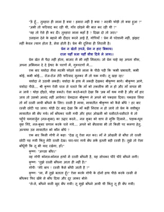 "ऊॉ हूॉ... तुम्हाया ही रारा है क्मा ! हभाया नहीॊ है क्मा ? भटकी पोड़ी तो क्मा हुआ ?"
"अबी तो परयमाद कय यही थी, गाॉव छोड़ने की फात कय यही थी ?"
"वह तो ऐसे ही कय दी। तुम्हाया रारा कहाॉ है ? ददखा दो तो जया।"
उराहना देने के फहाने बी दीदाय कयने आई हैं, गोवऩमाॉ ! प्रेभ भें ऩयेर्ानी नहीॊ, झॊझट
नहीॊ के वर त्माग होता है, सेवा होती है। प्रेभ की दुननमा ही ननयारी है।
प्रेभ न खेतों उऩजे, प्रेभ न हाट त्रफकाम।
याजा चहौं प्रजा चहौं र्ीर् ददमे रे जाम।।
प्रेभ खेत भें ऩैदा नहीॊ होता, फाजाय भें बी नहीॊ मभरता। जो प्रेभ चाहे वह अऩना र्ीर्,
अऩना अमबभान दे दे ईश्वय के चयणों भें, गुरूचयणों भें....
एक फाय मर्ोदा भैमा भटकी पोड़ने वारे रारा के ऩीछे ऩड़ी कक 'कबी प्रबावती, कबी
कोई, कबी कोई.... योज-योज तेयी परयमाद सुनकय भैं तो थक गमी। तू खड़ा यह।'
मर्ोदा ने उठामी रकड़ी। मर्ोदा के हाथ भें रकड़ी देखकय श्रीकृ ष्ण बागे। श्रीकृ ष्ण आगे,
मर्ोदा ऩीछे.... श्री कृ ष्ण ऐसी चार से चरते कक भाॉ को तकरीप बी न हो औय भाॉ वाऩस बी
न जामे ! थोड़ा दौड़ते, थोड़ा रूकते। ऐसा कयते-कयते देखा कक 'अफ भाॉ थक गमी है औय भाॉ हाय
जाम तो उसको आनॊद नहीॊ आमेगा।' प्रेभदाता श्रीकृ ष्ण ने अऩने को ऩकड़वा ददमा। ऩकड़वा मरमा
तो भाॉ यस्सी रामी फाॉधने के मरए। यस्सी है भामा, भामातीत श्रीकृ ष्ण को कै से फाॉधे ? हय फाय
यस्सी छोटी ऩड़ जाम। थोड़ी देय फाद देखा कक भाॉ कहीॊ ननयार् न हो जामे तो प्रेभ के वर्ीबूत
भामातीत बी फॉध गमे। भाॉ फाॉधकय चरी गमी औय इधय ओखरी को घसीटते-घसीटते मे तो
ऩहुॉचे मभराजुवन (नर-कू फय) का उद्धाय कयने... नर कू फय को र्ाऩ से भुक्तक्त ददराने... धड़ाक-धूभ
वृऺ थगये, नर-कू फय प्रणाभ कयके चरे गमे.... अऩने को फॉधवामा बी तो ककसी ऩय करूणा हेतु,
अन्मथा उस भामातीत को कौन फाॉधे ?
एक फाय ककसी गोऩी ने कहा् "देख तू ऐसा भत कय। भाॉ ने ओखरी से फाॉधा तो यस्सी
छोटी ऩड़ गमी ककॊ तु भेयी यस्सी देख। चाय-चाय गामें फॉध सकें इतनी फड़ी यस्सी है। तुझे तो ऐसा
फाॉधूॉगी कक तू बी माद यखेगा, हाॉ।"
कृ ष्ण् "अच्छा फाॉध।"
वह गोऩी कोभर-कोभर हाथों भें यस्सी फाॉधनी है, मह सोचकय धीये धीये फाॉधने रगी।
कृ ष्ण् "तुझे यस्सी फाॉधना आता ही नहीॊ है।"
गोऩी् "भेये फाऩ ! यस्सी कै से फाॉधी जाती है ?"
कृ ष्ण् "रा, भैं तुझे फताता हूॉ।" ऐसा कयके गोऩी के दोनों हाथ ऩीछे कयके यस्सी से
फाॉधकय कपय खॉबे से फाॉध ददमा औय दूय जाकय फोरे्
"रे-रे, फाॉधने वारी खुद फॉध गमी। तू भुझे फाॉधने आमी थी ककॊ तु तू ही फॉध गमी।
 