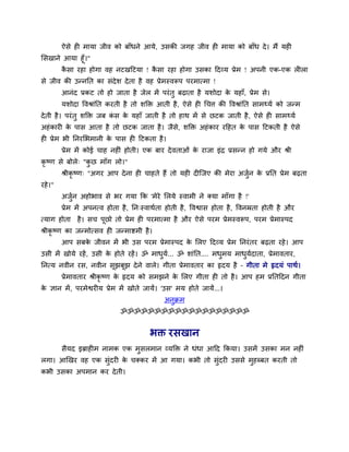 ऐसे ही भामा जीव को फाॉधने आमे, उसकी जगह जीव ही भामा को फाॉध दे। भैं मही
मसखाने आमा हूॉ।"
कै सा यहा होगा वह नटखदटमा ! कै सा यहा होगा उसका ददव्म प्रेभ ! अऩनी एक-एक रीरा
से जीव की उन्ननत का सॊदेर् देता है वह प्रेभस्वरूऩ ऩयभात्भा !
आनॊद प्रकट तो हो जाता है जेर भें ऩयॊतु फढाता है मर्ोदा के महाॉ, प्रेभ से।
मर्ोदा ववश्राॊनत कयती है तो र्क्तक्त आती है, ऐसे ही थचि की ववश्राॊनत साभथ्मव को जन्भ
देती है। ऩयॊतु र्क्तक्त जफ कॊ स के महाॉ जाती है तो हाथ भें से छटक जाती है, ऐसे ही साभथ्मव
अहॊकायी के ऩास आता है तो छटक जाता है। जैसे, र्क्तक्त अहॊकाय यदहत के ऩास दटकती है ऐसे
ही प्रेभ बी ननयमबभानी के ऩास ही दटकता है।
प्रेभ भें कोई चाह नहीॊ होती। एक फाय देवताओॊ के याजा इॊद्र प्रसन्न हो गमे औय श्री
कृ ष्ण से फोरे् "कु छ भाॉग रो।"
श्रीकृ ष्ण् "अगय आऩ देना ही चाहते हैं तो मही दीत्जए की भेया अजुवन के प्रनत प्रेभ फढता
यहे।"
अजुवन अहोबाव से बय गमा कक 'भेये मरमे स्वाभी ने क्मा भाॉगा है !'
प्रेभ भें अऩनत्व होता है, नन्स्वाथवता होती है, ववश्वास होता है, ववनम्रता होती है औय
त्माग होता है। सच ऩूछो तो प्रेभ ही ऩयभात्भा है औय ऐसे ऩयभ प्रेभस्वरूऩ, ऩयभ प्रेभास्ऩद
श्रीकृ ष्ण का जन्भोत्सव ही जन्भाष्टभी है।
आऩ सफके जीवन भें बी उस ऩयभ प्रेभास्ऩद के मरए ददव्म प्रेभ ननयॊतय फढता यहे। आऩ
उसी भें खोमे यहें, उसी के होते यहें। ॐ भाधुमव... ॐ र्ाॊनत.... भधुभम भाधुमवदाता, प्रेभावताय,
ननत्म नवीन यस, नवीन सूझफूझ देने वारे। गीता प्रेभावताय का हृदम है – गीता भे हृदमॊ ऩाथव।
प्रेभावताय श्रीकृ ष्ण के हृदम को सभझने के मरए गीता ही तो है। आऩ हभ प्रनतददन गीता
के ऻान भें, ऩयभेश्वयीम प्रेभ भें खोते जामें। 'उस' भम होते जामें...।
अनुक्रभ
ॐॐॐॐॐॐॐॐॐॐॐॐॐॐॐॐॐॐॐ
बक्त यसखान
सैमद इब्राहीभ नाभक एक भुसरभान व्मक्तक्त ने धॊधा आदद ककमा। उसभें उसका भन नहीॊ
रगा। आखखय वह एक सुॊदयी के चक्कय भें आ गमा। कबी तो सुॊदयी उससे भुहब्फत कयती तो
कबी उसका अऩभान कय देती।
 