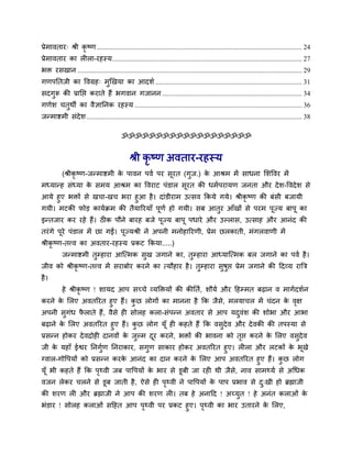 प्रेभावताय् श्री कृ ष्ण....................................................................................................................... 24
प्रेभावताय का रीरा-यहस्म.............................................................................................................. 27
बक्त यसखान .................................................................................................................................. 29
गणऩनतजी का ववग्रह् भुखखमा का आदर्व ..................................................................................... 31
सदगुरू की प्रानप्त कयाते हैं बगवान गजानन ................................................................................. 34
गणेर् चतुथी का वैऻाननक यहस्म ................................................................................................. 36
जन्भाष्टभी सॊदेर्............................................................................................................................. 38
ॐॐॐॐॐॐॐॐॐॐॐॐॐॐॐॐॐॐॐ
श्री कृ ष्ण अवताय-यहस्म
(श्रीकृ ष्ण-जन्भाष्टभी के ऩावन ऩवव ऩय सूयत (गुज.) के आश्रभ भें साधना मर्ववय भें
भध्मान्ह सॊध्मा के सभम आश्रभ का ववयाट ऩॊडार सूयत की धभवऩयामण जनता औय देर्-ववदेर् से
आमे हुए बक्तों से खचा-खच बया हुआ है। दाॊडीयाभ उत्सव ककमे गमे। श्रीकृ ष्ण की फॊसी फजामी
गमी। भटकी पोड़ कामवक्रभ की तैमारयमाॉ ऩूणव हो गमी। सफ आतुय आॉखों से ऩयभ ऩूज्म फाऩू का
इन्तजाय कय यहे हैं। ठीक ऩौने फायह फजे ऩूज्म फाऩू ऩधाये औय उल्रास, उत्साह औय आनॊद की
तयॊगे ऩूये ऩॊडार भें छा गईं। ऩूज्मश्री ने अऩनी भनोहारयणी, प्रेभ छरकाती, भॊगरवाणी भें
श्रीकृ ष्ण-तत्त्व का अवताय-यहस्म प्रकट ककमा.....)
जन्भाष्टभी तुम्हाया आत्त्भक सुख जगाने का, तुम्हाया आध्मात्त्भक फर जगाने का ऩवव है।
जीव को श्रीकृ ष्ण-तत्त्व भें सयाफोय कयने का त्मौहाय है। तुम्हाया सुषुप्त प्रेभ जगाने की ददव्म यात्रि
है।
हे श्रीकृ ष्ण ! र्ामद आऩ सच्चे व्मक्तक्तमों की कीनतव, र्ौमव औय दहम्भत फढान व भागवदर्वन
कयने के मरए अवतरयत हुए हैं। कु छ रोगों का भानना है कक जैसे, भरमाचर भें चॊदन के वृऺ
अऩनी सुगॊध पै राते हैं, वैसे ही सोरह करा-सॊऩन्न अवताय से आऩ मदुवॊर् की र्ोबा औय आबा
फढाने के मरए अवतरयत हुए हैं। कु छ रोग मूॉ ही कहते हैं कक वसुदेव औय देवकी की तऩस्मा से
प्रसन्न होकय देवद्रोही दानवों के जुल्भ दूय कयने, बक्तों की बावना को तृप्त कयने के मरए वसुदेव
जी के महाॉ ईश्वय ननगुवण ननयाकाय, सगुण साकाय होकय अवतरयत हुए। रीरा औय रटकों के बूखे
ग्वार-गोवऩमों को प्रसन्न कयके आनॊद का दान कयने के मरए आऩ अवतरयत हुए हैं। कु छ रोग
मूॉ बी कहते हैं कक ऩृथ्वी जफ ऩावऩमों के बाय से डूफी जा यही थी जैसे, नाव साभथ्मव से अथधक
वजन रेकय चरने से डूफ जाती है, ऐसे ही ऩृथ्वी ने ऩावऩमों के ऩाऩ प्रबाव से दु्खी हो ब्रह्माजी
की र्यण री औय ब्रह्माजी ने आऩ की र्यण री। तफ हे अनादद ! अच्मुत ! हे अनॊत कराओॊ के
बॊडाय ! सोरह कराओॊ सदहत आऩ ऩृथ्वी ऩय प्रकट हुए। ऩृथ्वी का बाय उतायने के मरए,
 