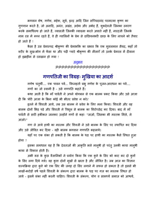 बगवान र्ेष, गणेर्, भहेर्, सूमव, इन्द्र आदद त्जन सत्च्चदानॊद ऩयभात्भा कृ ष्ण का
गुणगान कयते है, जो अनादद, अनॊत, अखॊड, अछेद्य औय अबेद हैं, र्ुकदेवजी त्जनका स्भयण
कयके सभाथधस्थ हो जाते हैं, व्मासजी त्जनकी व्माख्मा कयते अघाते नहीॊ हैं, नायदजी त्जनके
नाभ यस भें भग्न यहते हैं, वे ही ग्वामरनों के प्रेभ से छनछमनबयी छाछ के मरए नाचने को तैमाय
हो जाते हैं !
कै सा है उस प्रेभास्ऩद श्रीकृ ष्ण की प्रेभाबक्तक्त का प्रबाव कक एक भुसरभान सैमद, कहाॉ तो
र्यीय के सुख-बोग भें पॉ सा था औय ऩढी प्माये श्रीकृ ष्ण की रीराएॉ तो उनके प्रेभयस भें दीवाना
हो इब्राहीभ से यसखान हो गमा !
अनुक्रभ
ॐॐॐॐॐॐॐॐॐॐॐॐॐॐॐॐॐॐ
गणऩनतजी का ववग्रह् भुखखमा का आदर्व
गणेष चतुथी.... एक ऩावन ऩवव... ववघ्नहताव प्रबु गणेर् के ऩूजन-आयाधन का ऩवव....
गणों का जो स्वाभी है – उसे गणऩनत कहते हैं।
कथा आती है कक भाॉ ऩाववती ने अऩने मोगफर से एक फारक प्रकट ककमा औय उसे आऻा
दी कक 'भेयी आऻा के त्रफना कोई बी बीतय प्रवेर् न कये।'
इतने भें मर्वजी आमे, तफ उस फारक ने प्रवेर् के मरए भना ककमा। मर्वजी औय वह
फारक दोनों मबड़ ऩड़े औय मर्वजी ने त्रिर्ूर से फारक का मर्योच्छेद कय ददमा। फाद भें भाॉ
ऩाववती से सायी हकीकत जानकय उन्होंने गणों से कहा् "जाओ, त्जसका बी भस्तक मभरे, रे
आओ।"
गण रे आमे हाथी का भस्तक औय मर्वजी ने उसे फारक के मसय ऩय स्थावऩत कय ददमा
औय उसे जीववत कय ददमा – वही फारक बगवान गणऩनत कहरामे।
महाॉ ऩय एक र्ॊका हो सकती है कक फारक के धड़ ऩय हाथी का भस्तक कै से त्स्थत हुआ
होगा ?
इसका सभाधान मह है कक देवताओॊ की आकृ नत बरे भानुषी हो ऩयॊतु उनकी कामा भानुषी
कामा से ववर्ार होती है।
अबी रूस के कु छ वैऻाननकों ने प्रमोग ककमा कक एक कु िे के मसय को काट कय दो कु िों
के मसय रगा ददमे गमे। वह कु िा दोनों भुखों से खाता है औय जीववत है। जफ आज का ववऻान
र्ल्मकक्रमा द्वाया कु िे को एक मसय की जगह दो मसय रगाने भें सपर हो सकता है तो इससे बी
राखों-कयोड़ों वषव ऩहरे मर्वजी के सॊकल्ऩ द्वाया फारक के धड़ ऩय गज का भस्तक त्स्थत हो
जामे – इसभें र्ॊका नहीॊ कयनी चादहए। मर्वजी के सॊकल्ऩ, मोग व साभथ्मव सभाज को आश्चमव,
 