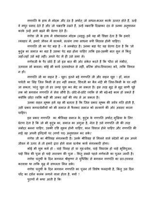 गणऩनत के हाथ भें भोदक औय दॊड है अथावत ् जो साधन-बजन कयके उन्नत होते हैं, उन्हें
वे भधुय प्रसाद देते हैं औय जो चक्रदृवष्ट यखते हैं, उन्हें वक्रदृवष्ट ददखाकय दॊड से उनका अनुर्ासन
कयके उन्हें आगे फढने की प्रेयणा देते हैं।
गणेर् जी के हाथ भें र्ोबामभान भोदक (रड्डू) हभें मह बी मर्ऺा देता है कक हभाये
व्मवहाय भें, हभाये जीवन भें सत्कभव, सत्सॊग तथा साधना रूऩी मभठास होनी चादहए।
गणऩनत जी का ऩेट फड़ा है – वे रम्फोदय है। उनका फड़ा ऩेट मह प्रेयणा देता है कक 'जो
कु टुॊफ का सभाज का फड़ा है उसका ऩेट फड़ा होना चादहए ताकक इस-उसकी फात सुन रे ककॊ तु
जहाॉ-तहाॉ उसे कहे नहीॊ। अऩने ऩेट भें ही उसे सभा रे।
गणेर्जी के ऩैय छोटे हैं जो इस फात की ओय सॊके त कयते हैं कक 'धीया सो गॊबीया,
उतावरा सो फावरा। कोई बी कामव उतावरेऩन से नहीॊ, फत्ल्क सोच-ववचायकय कयें, ताकक ववपर
न हों।
गणऩनत जी का वाहन है – चूहा। इतने फड़े गणऩनत जी औय वाहन चूहा ! हाॉ, भाता
ऩाववती का मसॊह त्जस ककसी से हाय नहीॊ सकता, मर्वजी का फैर नॊदी बी त्जस-ककसी के घय नहीॊ
जा सकता, ऩयॊतु चूहा तो हय जगह घुस कय बेद रा सकता है। इस तयह ऺुद्र से ऺुद्र प्राणी चूहे
तक को बगवान गणऩनत ने सेवा सौंऩी है। छोटे-से-छोटे व्मक्तक्त से बी फड़े-फड़े काभ हो सकते हैं
क्मोंकक छोटा व्मक्तक्त कहीॊ बी जाकय वहाॉ की गॊध रे आ सकता है।
उनका वाहन भूषक हभें मह बी फताता है कक त्जस प्रकाय भूषक की सववि गनत होती है,
उसी प्रकाय बगवत्प्रेभीमों को बी सभाज भें पै रकय सभाज को सन्भागव की ओय अग्रसय कयना
चादहए।
इस प्रकाय गणऩनत का श्रीववग्रह सभाज के , कु टुॊफ के गणऩनत अथावत ् भुखखमा के मरए
प्रेयणा देता है कक जो बी कु टुॊफ का, सभाज का अगुआ है, नेता है उसे गणऩनत जी की तयह
रॊफोदय फनना चादहए, उसकी दृवष्ट सूक्ष्भ होनी चादहए, कान ववर्ार होने चादहए औय गणऩनत की
नाई वह अऩनी इत्न्द्रमोँ ऩय (गणों ऩय) अनुर्ासन कय सके ।'
गणेर् जी का श्रीववग्रह भॊगरकायी है। उनके श्रीववग्रह से मभरने वारे सॊदेर्ों को हभ अऩने
जीवन भें उताय रें तो हभाये द्वाया होने वारा प्रत्मेक कामव भॊगरकायी होगा।
कोई बी र्ुब कभव हो – चाहे वववाह हो मा गृह-प्रवेर्, चाहे ववद्यायॊब हो चाहे बूमभऩूजन,
चाहे मर्व की ऩूजा हो चाहे नायामण की ऩूजा – ककॊ तु सफसे ऩहरे गणेर्जी का ऩूजन जरूयी है।
गणेर् चतुथी के ददन बगवान श्रीकृ ष्ण ने मुथधवष्ठय से बगवान गणऩनत का व्रत-उऩवास
कयवामा था ताकक मुद्ध भें सपरता मभर सके ।
गणेर् चतुथी के ददन बगवान गणऩनत का ऩूजन तो ववर्ेष परदामी है, ककॊ तु उस ददन
चाॉद का दर्वन करॊक रगाने वारा होता है, क्मों ?
ऩुयाणों भें कथा आती है कक्
 