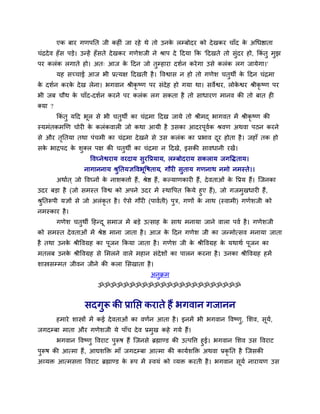 एक फाय गणऩनत जी कहीॊ जा यहे थे तो उनके रम्फोदय को देखकय चाॉद के अथधष्ठाता
चॊद्रदेव हॉस ऩड़े। उन्हें हॉसते देखकय गणेर्जी ने श्राऩ दे ददमा कक 'ददखते तो सुॊदय हो, ककॊ तु भुझ
ऩय करॊक रगाते हो। अत् आज के ददन जो तुम्हाया दर्वन कयेगा उसे करॊक रग जामेगा।'
मह सच्चाई आज बी प्रत्मऺ ददखती है। ववश्वास न हो तो गणेर् चतुथी के ददन चॊद्रभा
के दर्वन कयके देख रेना। बगवान श्रीकृ ष्ण ऩय सॊदेह हो गमा था। सवेश्वय, रोके श्वय श्रीकृ ष्ण ऩय
बी जफ चौथ के चाॉद-दर्वन कयने ऩय करॊक रग सकता है तो साधायण भानव की तो फात ही
क्मा ?
ककॊ तु मदद बूर से बी चतुथी का चॊद्रभा ददख जामे तो श्रीभद् बागवत भें श्रीकृ ष्ण की
स्मभॊतकभखण चोयी के करॊकवारी जो कथा आमी है उसका आदयऩूववक श्रवण अथवा ऩठन कयने
से औय तृनतमा तथा ऩॊचभी का चॊद्रभा देखने से उस करॊक का प्रबाव दूय होता है। जहाॉ तक हो
सके बाद्रऩद के र्ुक्र ऩऺ की चतुथी का चॊद्रभा न ददखे, इसकी सावधानी यखें।
ववघ्नेश्वयाम वयदाम सुयवप्रमाम, रम्फोदयाम सकराम जगवद्धताम।
नागाननाम श्रुनतमऻववबूवषताम, गौयी सुताम गणनाथ नभो नभस्ते।।
अथावत ् जो ववघ्नों के नार्किाव हैं, श्रेष्ठ हैं, कल्माणकायी हैं, देवताओॊ के वप्रम हैं। त्जनका
उदय फड़ा है (जो सभस्त ववश्व को अऩने उदय भें स्थावऩत ककमे हुए हैं), जो गजभुखधायी हैं,
श्रुनतरूऩी मऻों से जो अरॊकृ त है। ऐसे गौयी (ऩाववती) ऩुि, गणों के नाथ (स्वाभी) गणेर्जी को
नभस्काय है।
गणेर् चतुथी दहन्दू सभाज भें फड़े उत्साह के साथ भनामा जाने वारा ऩवव है। गणेर्जी
को सभस्त देवताओॊ भें श्रेष्ठ भाना जाता है। आज के ददन गणेर् जी का जन्भोत्सव भनामा जाता
है तथा उनके श्रीववग्रह का ऩूजन ककमा जाता है। गणेर् जी के श्रीववग्रह के मथाथव ऩूजन का
भतरफ उनके श्रीववग्रह से मभरने वारे भहान सॊदेर्ों का ऩारन कयना है। उनका श्रीववग्रह हभें
र्ास्त्रसम्भत जीवन जीने की करा मसखाता है।
अनुक्रभ
ॐॐॐॐॐॐॐॐॐॐॐॐॐॐॐॐॐॐॐॐॐॐॐ
सदगुरू की प्रानप्त कयाते हैं बगवान गजानन
हभाये र्ास्त्रों भें कई देवताओॊ का वणवन आता है। इनभें बी बगवान ववष्णु, मर्व, सूमव,
जगदम्फा भाता औय गणेर्जी मे ऩाॉच देव प्रभुख कहे गमे हैं।
बगवान ववष्णु ववयाट ऩुरूष हैं त्जनसे ब्रह्माण्ड की उत्ऩवि हुई। बगवान मर्व उस ववयाट
ऩुरूष की आत्भा हैं, आद्यर्क्तक्त भाॉ जगदम्फा आत्भा की कामवर्क्तक्त अथवा प्रकृ नत है त्जसकी
अव्मक्त आत्भसिा ववयाट ब्रह्माण्ड के रूऩ भें स्वमॊ को व्मक्त कयती है। बगवान सूमव नायामण उस
 