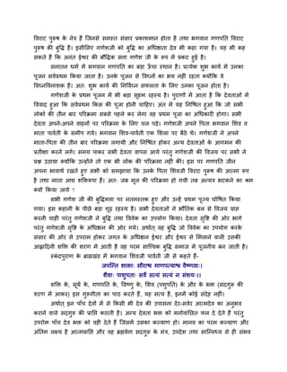 ववयाट ऩुरूष के नेि हैं त्जनसे सभस्त सॊसाय प्रकार्भान होता है तथा बगवान गणऩनत ववयाट
ऩुरूष की फुवद्ध है। इसीमरए गणेर्जी को फुवद्ध का अथधष्ठाता देव बी कहा गमा है। मह बी कह
सकते हैं कक अनॊत ईश्वय की फौवद्धक सिा गणेर् जी के रूऩ भें प्रकट हुई है।
सनातन धभव भें बगवान गणऩनत का फड़ा ऊॉ चा स्थान है। प्रत्मेक र्ुब कामव भें उनका
ऩूजन सववप्रथभ ककमा जाता है। उनके ऩूजन से ववघ्नों का बम नहीॊ यहता क्मोंकक वे
ववघ्नववनार्क हैं। अत् र्ुब कामव की ननवववघ्न सपरता के मरए उनका ऩूजन होता है।
गणेर्जी के प्रथभ ऩूजन भें बी फड़ा सूक्ष्भ यहस्म है। ऩुयाणों भें आता है कक देवताओॊ भें
वववाद हुआ कक सववप्रथभ ककस की ऩूजा होनी चादहए। अॊत भें मह ननत्श्चत हुआ कक जो सबी
रोकों की तीन फाय ऩरयक्रभा सफसे ऩहरे कय रेगा वह प्रथभ ऩूजा का अथधकायी होगा। सबी
देवता अऩने-अऩने वाहनों ऩय ऩरयक्रभा के मरए चर ऩड़े। गणेर्जी अऩने वऩता बगवान मर्व व
भाता ऩाववती के सभीऩ गमे। बगवान मर्व-ऩाववती एक मर्रा ऩय फैठे थे। गणेर्जी ने अऩने
भाता-वऩता की तीन फाय ऩरयक्रभा रगामी औय ननत्श्चॊत होकय अन्म देवताओॊ के आगभन की
प्रतीऺा कयने रगे। सभम ऩाकय सबी देवता वाऩस आमे ऩयॊतु गणेर्जी की ववजम ऩय सबी ने
प्रि उठामा क्मोंकक उन्होंने तो एक बी रोक की ऩरयक्रभा नहीॊ की। इस ऩय गणऩनत जीन
अऩना बावाथव यखते हुए सबी को सभझामा कक उनके वऩता मर्वजी ववयाट ऩुरूष की आत्भा रूऩ
है तथा भाता आद्य र्क्तक्तरूऩा हैं। अत् जफ भूर की ऩरयक्रभा हो गमी तफ अन्मि बटकने का श्रभ
क्मों ककमा जामे ?
सबी गणेर् जी की फुवद्धभिा ऩय नतभस्तक हुए औय उन्हें प्रथभ ऩूज्म घोवषत ककमा
गमा। इस कहानी के ऩीछे फड़ा गूढ यहस्म है। सबी देवताओॊ ने बौनतक फर से ववजम प्राप्त
कयनी चाही ऩयॊतु गणेर्जी ने फुवद्ध तथा वववेक का उऩमोग ककमा। देवता सृवष्ट की ओय बागे
ऩयॊतु गणेर्जी सृवष्ट के अथधष्ठान की ओय गमे। अथावत ् वह फुवद्ध जो वववेक का उऩमोग कयके
सॊसाय की ओय से उऩयाभ होकय जगत के अथधष्ठान ईश्वय औय ईश्वय से मभराने वारी उसकी
आह्लाददनी र्क्तक्त की र्यण भें आती है वह ऩयभ सात्त्त्वक फुवद्ध सभाज भें ऩूजनीम फन जाती है।
स्कॊ दऩुयाण के ब्राह्मखॊड भें बगवान मर्वजी ऩाववती जी से कहते हैं-
जऩत्न्त र्ाक्ता् सौयाश्च गाणऩत्माश्च वैष्णवा्।
र्ैवा् ऩार्ुऩता् सवे सत्मॊ सत्मॊ न सॊर्म्।।
र्क्तक्त के , सूमव के , गणऩनत के , ववष्णु के , मर्व (ऩर्ुऩनत) के औय के बक्त (सदगुरू की
र्यण भें आकय) इस गुरूगीता का ऩाठ कयते हैं, मह सत्म है, इनभें कोई सॊदेह नहीॊ।
अथावत ् इन ऩाॉच देवों भें से ककसी बी देव की उऩासना देय-सवेय आत्भदेव का अनुबव
कयाने वारे सदगुरू की प्रानप्त कयाती है। अन्म देवता बक्त को भनोवाॊनछत पर दे देते हैं ऩयॊतु
उऩयोक्त ऩाॉच देव बक्त को वही देते हैं त्जसभें उसका कल्माण हो। भानव का ऩयभ कल्माण औय
अॊनतभ रक्ष्म है आत्भप्रानप्त औय वह ब्रह्मवेिा सदगुरू के भॊि, उऩदेर् तथा सात्न्नध्म से ही सॊबव
 