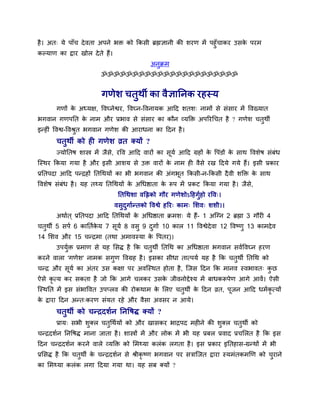 है। अत् मे ऩाॉच देवता अऩने बक्त को ककसी ब्रह्मऻानी की र्यण भें ऩहुॉचाकय उसके ऩयभ
कल्माण का द्वाय खोर देते हैं।
अनुक्रभ
ॐॐॐॐॐॐॐॐॐॐॐॐॐॐॐॐॐॐॐॐॐॐ
गणेर् चतुथी का वैऻाननक यहस्म
गणों के अध्मऺ, ववघ्नेश्वय, ववघ्न-ववनामक आदद र्तर्् नाभों से सॊसाय भें ववख्मात
बगवान गणऩनत के नाभ औय प्रबाव से सॊसाय का कौन व्मक्तक्त अऩरयथचत है ? गणेर् चतुथी
इन्हीॊ ववश्व-ववश्रुत बगवान गणेर् की आयाधना का ददन है।
चतुथी को ही गणेर् व्रत क्मों ?
ज्मोनतष र्ास्त्र भें जैसे, यवव आदद वायों का सूमव आदद ग्रहों के वऩॊडों के साथ ववर्ेष सॊफॊध
त्स्थय ककमा गमा है औय इसी आर्म से उक्त वायों के नाभ ही वैसे यख ददमे गमे हैं। इसी प्रकाय
प्रनतऩदा आदद ऩन्द्रहों नतथथमों का बी बगवान की अॊगबूत ककसी-न-ककसी दैवी र्क्तक्त के साथ
ववर्ेष सॊफॊध है। मह तथ्म नतथथमों के अथधष्ठाता के रूऩ भें प्रकट ककमा गमा है। जैसे,
नतथथर्ा वक्तिको गौय गणेर्ोऽदहगुवहो यवव्।
वसुदुगावन्तको ववश्वे हरय् काभ् मर्व् र्र्ी।।
अथावत ् प्रनतऩदा आदद नतथथमों के अथधष्ठाता क्रभर्् मे हैं- 1 अत्ग्न 2 ब्रह्मा 3 गौयी 4
चतुथी 5 सऩव 6 कानतवके म 7 सूमव 8 वसु 9 दुगाव 10 कार 11 ववश्वेदेवा 12 ववष्णु 13 काभदेव
14 मर्व औय 15 चन्द्रभा (तथा अभावस्मा के वऩतय)।
उऩमुवक्त प्रभाण से मह मसद्ध है कक चतुथी नतथथ का अथधष्ठाता बगवान सववववघ्न हयण
कयने वारा 'गणेर्' नाभक सगुण ववग्रह है। इसका सीधा तात्ऩमव मह है कक चतुथी नतथथ को
चन्द्र औय सूमव का अॊतय उस कऺा ऩय अवत्स्थत होता है, त्जस ददन कक भानव स्वबावत् कु छ
ऐसे कृ त्म कय सकता है जो कक आगे चरकय उसके जीवनोद्देश्म भें फाधकरूऩेण आगे आवें। ऐसी
त्स्थनत भें इस सॊबाववत उऩप्रव की योकथाभ के मरए चतुथी के ददन व्रत, ऩूजन आदद धभवकृ त्मों
के द्वाया ददन अन्त्कयण सॊमत यहे औय वैसा अवसय न आमे।
चतुथी को चन्द्रदर्वन ननवषद्ध क्मों ?
प्राम् सबी र्ुक्र चतुथथवमों को औय खासकय बाद्रऩद भहीने की र्ुक्र चतुथी को
चन्द्रदर्वन ननवषद्ध भाना जाता है। र्ास्त्रों भें औय रोक भें बी मह प्रफर प्रवाद प्रचमरत है कक इस
ददन चन्द्रदर्वन कयने वारे व्मक्तक्त को मभथ्मा करॊक रगता है। इस प्रकाय इनतहास-ग्रन्थों भें बी
प्रमसद्ध है कक चतुथी के चन्द्रदर्वन से श्रीकृ ष्ण बगवान ऩय सिात्जत द्वाया स्मभॊतकभखण को चुयाने
का मभथ्मा करॊक रगा ददमा गमा था। मह सफ क्मों ?
 