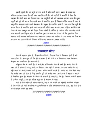 हभायी ऩृथ्वी की ओय सूमव का एक ऩाश्वव ही सदैव नहीॊ यहता, भ्रभण के कायण वह
प्रनतऺण फदरता यहता है। मही दर्ा चन्द्रवऩण्ड की है। सो, ऋवषमों ने सभाथध भें देखा कक
चन्द्रभा की चौथी करा का ववकास प्राम् सफ चतुथथवमों को औय खासकय बाद्रऩद भास की र्ुक्र
चतुथी को सूमव की भायक ककयणवारे बाग से प्रकामर्त होता है त्जससे ऩाथथवव जगत भें चन्द्र से
अनुप्राखणत भनवारे सबी प्राणी के न्द्रसिा के अनुरूऩ ही प्रबाववत होते हैं। अत् इस ददन सूमव की
भायक ककयण से प्रकामर्त होने वारे चन्द्रभा की चौथी करा को न देखना चादहए। क्मोंकक इसके
देखने से चन्द्र सम्बूत भन बी ववकृ त ववचाय तयॊगों से तयॊथगत हो जामेगा औय चन्द्रदर्वन कयने
वारा भनस्वी उक्त ववकृ त तयॊग से प्रबाववत हुआ ऐसा कामव कय फैठेगा जो कक दूसयों के मरए
अन्मथा अथव रगाकय भ्रभोत्ऩादन कय सकने का आधाय फन जामेगा। वे उस आधाय ऩय नतर का
ताड़ फना कय उस व्मक्तक्त को मभथ्मा राॊनछत कय सकने का अवसय ऩामेंगे।
अनुक्रभ
ॐॐॐॐॐॐॐॐॐॐॐॐॐॐॐॐॐॐॐॐॐॐॐॐ
जन्भाष्टभी सॊदेर्
प्रेभ भें अऩनत्व होता है, नन्स्वाथवता होती है, ववश्वास होता है, ववनम्रता होती है औय
त्माग होता है। सच ऩूछो तो प्रेभ ही ऩयभात्भा है औय ऐसे ऩयभ प्रेभस्वरूऩ, ऩयभ प्रेभास्ऩद
श्रीकृ ष्ण का जन्भोत्सव ही जन्भाष्टभी है।
श्रीकृ ष्ण जेर भें जन्भे हैं। वे आनॊदकॊ द सत्च्चदानॊद जेर भें प्रकटे हैं। आनॊद जेर भें
प्रकट तो हो सकता है ऩयॊतु आनॊद का ववस्ताय जेर नहीॊ हो सकता। जफ तक मर्ोदा के घय
नहीॊ जाता तो आनॊद प्रेभभम नहीॊ हो ऩाता। मोगी सभाथध कहते हैं – एकाॊत भें, जेर जैसी जगह
भें। आनॊद प्रकट तो होता है ककॊ तु सभाथध टूटी तो आनॊद गमा। आनॊद प्रेभ से फढता है, भाधुमव
से ववकमसत होता है। श्रीकृ ष्ण के जीवन भें साभथ्मव है, भाधुमव है, प्रेभ है। त्जतना साभथ्मव उतना
ही अथधक भाधुमव, उतना ही अथधक र्ुद्ध प्रेभ है श्रीकृ ष्ण के ऩास।
ऩैसों से प्रेभ कयोगे तो रोबी फनामेगा, ऩद से प्रेभ कयोगे तो अहॊकायी फनामेगा, ऩरयवाय
से प्रेभ कयोगे तो भोही फनामेगा। ऩयॊतु प्राखणभाि के प्रनत सभबाववारा प्रेभ यहेगा, र्ुद्ध प्रेभ यहेगा
तो वह ननत्म नवीन यस देगा।
ॐॐॐॐॐॐॐॐॐॐॐॐॐॐॐॐॐॐ
अनुक्रभ
 