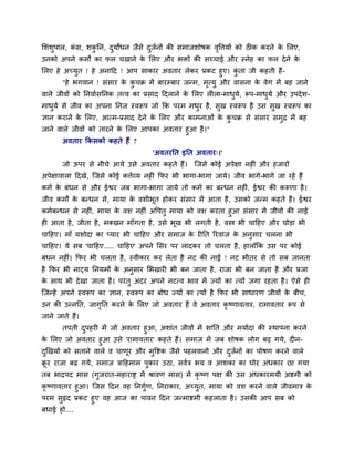 मर्र्ुऩार, कॊ स, र्कु नन, दुमोधन जैसे दुजवनों की सभाजर्ोषक वृविमों को ठीक कयने के मरए,
उनको अऩने कभों का पर चखाने के मरए औय बक्तों की सच्चाई औय स्नेह का पर देने के
मरए हे अच्मुत ! हे अनादद ! आऩ साकाय अवताय रेकय प्रकट हुए। कुॊ ता जी कहती हैं-
"हे बगवान ! सॊसाय के कु चक्र भें फायम्फाय जन्भ, भृत्मु औय वासना के वेग भें फह जाने
वारे जीवों को ननवावसननक तत्त्व का प्रसाद ददराने के मरए रीरा-भाधुमव, रूऩ-भाधुमव औय उऩदेर्-
भाधुमव से जीव का अऩना ननज स्वरूऩ जो कक ऩयभ भधुय है, सुख स्वरूऩ है उस सुख स्वरूऩ का
ऻान कयाने के मरए, आत्भ-प्रसाद देने के मरए औय काभनाओॊ के कु चक्र से सॊसाय सभुद्र भें फह
जाने वारे जीवों को तायने के मरए आऩका अवताय हुआ है।"
अवताय ककसको कहते हैं ?
'अवतयनत इनत अवताय्।'
जो ऊऩय से नीचे आमे उसे अवताय कहते हैं। त्जसे कोई अऩेऺा नहीॊ औय हजायों
अऩेऺावारा ददखे, त्जसे कोई किवव्म नहीॊ कपय बी बागा-बागा जामे। जीव बागे-बागे जा यहे हैं
कभव के फॊधन से औय ईश्वय जफ बागा-बागा जामे तो कभव का फन्धन नहीॊ, ईश्वय की करूणा है।
जीव कभों के फन्धन से, भामा के वर्ीबूत होकय सॊसाय भें आता है, उसको जन्भ कहते हैं। ईश्वय
कभवफन्धन से नहीॊ, भामा के वर् नहीॊ अवऩतु भामा को वर् कयता हुआ सॊसाय भें जीवों की नाईं
ही आता है, जीता है, भक्खन भाॉगता है, उसे बूख बी रगती है, वस्त्र बी चादहए औय घोड़ा बी
चादहए। भाॉ मर्ोदा का प्माय बी चादहए औय सभाज के यीनत रयवाज के अनुसाय चरना बी
चादहए। मे सफ 'चादहए..... चादहए' अऩने मसय ऩय रादकय तो चरता है, हाराॉकक उस ऩय कोई
फॊधन नहीॊ। कपय बी चरता है, स्वीकाय कय रेता है नट की नाईं ! नट बीतय से तो सफ जानता
है कपय बी नाट्म ननमभों के अनुसाय मबखायी बी फन जाता है, याजा बी फन जाता है औय प्रजा
के साथ बी देखा जाता है। ऩयॊतु अॊदय अऩने नटत्व बाव भें ज्मों का त्मों जगा यहता है। ऐसे ही
त्जन्हें अऩने स्वरूऩ का ऻान, स्वरूऩ का फोध ज्मों का त्मों है कपय बी साधायण जीवों के फीच,
उन की उन्ननत, जागृनत कयने के मरए जो अवताय हैं वे अवताय कृ ष्णावताय, याभावताय रूऩ से
जाने जाते हैं।
तऩती दुऩहयी भें जो अवताय हुआ, अर्ाॊत जीवों भें र्ाॊनत औय भमावदा की स्थाऩना कयने
के मरए जो अवताय हुआ उसे 'याभावताय' कहते हैं। सभाज भें जफ र्ोषक रोग फढ गमे, दीन-
दुखखमों को सताने वारे व चाणूय औय भुवष्टक जैसे ऩहरवानों औय दुजवनों का ऩोषण कयने वारे
क्रू य याजा फढ गमे, सभाज िादहभाभ ऩुकाय उठा, सववि बम व आर्ॊका का घोय अॊधकाय छा गमा
तफ बाद्रऩद भास (गुजयात-भहायाष्ड भें श्रावण भास) भें कृ ष्ण ऩऺ की उस अॊधकायभमी अष्टभी को
कृ ष्णावताय हुआ। त्जस ददन वह ननगुवण, ननयाकाय, अच्मुत, भामा को वर् कयने वारे जीवभाि के
ऩयभ सुहृद प्रकट हुए वह आज का ऩावन ददन जन्भाष्टभी कहराता है। उसकी आऩ सफ को
फधाई हो....
 