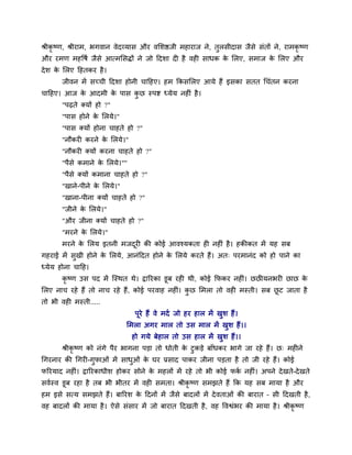 श्रीकृ ष्ण, श्रीयाभ, बगवान वेदव्मास औय वमर्ष्ठजी भहायाज ने, तुरसीदास जैसे सॊतों ने, याभकृ ष्ण
औय यभण भहवषव जैसे आत्भमसद्धों ने जो ददर्ा दी है वही साधक के मरए, सभाज के मरए औय
देर् के मरए दहतकय है।
जीवन भें सच्ची ददर्ा होनी चादहए। हभ ककसमरए आमे हैं इसका सतत थचॊतन कयना
चादहए। आज के आदभी के ऩास कु छ स्ऩष्ट ध्मेम नहीॊ है।
"ऩढते क्मों हो ?"
"ऩास होने के मरमे।"
"ऩास क्मों होना चाहते हो ?"
"नौकयी कयने के मरमे।"
"नौकयी क्मों कयना चाहते हो ?"
"ऩैसे कभाने के मरमे।""
"ऩैसे क्मों कभाना चाहते हो ?"
"खाने-ऩीने के मरमे।"
"खाना-ऩीना क्मों चाहते हो ?"
"जीने के मरमे।"
"औय जीना क्मों चाहते हो ?"
"भयने के मरमे।"
भयने के मरम इतनी भजदूयी की कोई आवश्मकता ही नहीॊ है। हकीकत भें मह सफ
गहयाई भें सुखी होने के मरमे, आनॊददत होने के मरमे कयते हैं। अत् ऩयभानॊद को हो ऩाने का
ध्मेम होना चादह।
कृ ष्ण उस ऩद भें त्स्थत थे। द्वारयका डूफ यही थी, कोई कपकय नहीॊ। छछीमनबयी छाछ के
मरए नाच यहे हैं तो नाच यहे हैं, कोई ऩयवाह नहीॊ। कु छ मभरा तो वही भस्ती। सफ छू ट जाता है
तो बी वही भस्ती.....
ऩूये हैं वे भदव जो हय हार भें खुर् हैं।
मभरा अगय भार तो उस भार भें खुर् हैं।।
हो गमे फेहार तो उस हार भें खुर् हैं।।
श्रीकृ ष्ण को नॊगे ऩैय बागना ऩड़ा तो धोती के टुकड़े फाॉधकय बागे जा यहे हैं। छ् भहीने
थगयनाय की थगयी-गुपाओॊ भें साधुओॊ के घय प्रसाद ऩाकय जीना ऩड़ता है तो जी यहे हैं। कोई
परयमाद नहीॊ। द्वारयकाधीर् होकय सोने के भहरों भें यहे तो बी कोई पकव नहीॊ। अऩने देखते-देखते
सववस्व डूफ यहा है तफ बी बीतय भें वही सभता। श्रीकृ ष्ण सभझते हैं कक मह सफ भामा है औय
हभ इसे सत्म सभझते हैं। फारयर् के ददनों भें जैसे फादरों भें देवताओॊ की फायात – सी ददखती है,
वह फादरों की भामा है। ऐसे सॊसाय भें जो फायात ददखती है, वह ववश्वॊबय की भामा है। श्रीकृ ष्ण
 