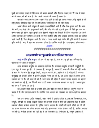 तुम्हें मह फताना चाहते हैं कक भामा को भामा सभझो औय चैतन्म स्वरूऩ को 'भैं' रूऩ भें जान
रो तो भामा को बी भजा है औय अऩने आऩको बी भजा ही भजा है।
'अवताय' कोई हाथ ऩय हाथ यखकय फैठे यहने से नहीॊ हो जाता। के वर आॉसू फहाने से बी
नहीॊ होता। परयमाद कयने से बी नहीॊ होता। थगड़थगड़ाने से बी नहीॊ होता।
अऩने जीवन रूऩी गोकु र भें ऩहरे ग्वार-गोवऩमाॉ आते हैं औय कपय कृ ष्ण आते हैं। याभ
जी आमे, वह फॊदयों औय हनुभानजी आदद की भाॉग थी। ऐसे तुम्हाये हृदम भें नछऩे हुए याभ मा
कृ ष्ण प्रकट हो उसके ऩहरे तुम्हाये इस देहरूऩी गोकु र को सॉवायने के मरए ग्वार-फार आ जामें
अथावत ् सत्कभव औय साधना आ जामे तो कपय कन्हैमा औय याधा अवश्म आमेंगे। याधा दस भहीने
ऩहरे आती है, कपय श्रीकृ ष्ण आते हैं। 'याधा' - 'धाया' मानी ऩहरे बक्तक्त की वृवि आती है, ब्रह्माकाय
वृवि आती है, फाद भें ब्रह्म का साऺात्काय होता है। इसमरए कहते हैं- "याधा-कृ ष्ण, सीता-याभ।"
अनुक्रभ
ॐॐॐॐॐॐॐॐॐॐॐॐॐॐॐॐॐॐॐ
जन्भाष्टभी ऩय ऩूज्मश्री का तात्त्त्वक प्रवचन
'वासुॊ कयोनत इनत वासु्।' जो सफ भें फस यहा हो, वास कय यह हो उस सत्च्चदानॊद
ऩयभात्भा का नाभ है 'वासुदेव'।
आज बगवान वासुदेव का प्राकट्म भहोत्सव है। बगवान वासुदेव अट्ठासवीॊ चतुमुवगी के
द्वाऩय मुग भें प्रकट हुए हैं। वे अजन्भा हैं, अच्मुत हैं, अकार हैं, कार की सीभा भें नहीॊ आते।
वे कार के बी कार हैं। अखूट ऐश्वमव, अनुऩभ भाधुमव औय असीभ प्रेभ से ऩरयऩूणव हैं बगवान
वासुदेव। जो अवताय यदहत हैं उनका अवताय ककमा जा यहा है, जो जन्भ यदहत हैं उनका जन्भ
भनामा जा यहा है। जो कार से ऩये हैं, उन्हें कार की सीभा भें राकय उत्सव भनामा जा यहा है।
जो सफभें फस यहे हैं, सफ त्जनभें फस यहे हैं उनका जन्भोत्सव भनामा जा यहा है। 'अकारभूयत'
को सभम भें रामा जा यहा है।
जो आदभी जैसा होता है उसकी दृवष्ट औय चेष्टा बी वैसी ही होती है। भनुष्म कार के
प्रबाव भें है औय जन्भता-भयता है। इसमरए उस अकार का, अजन्भा का जन्भ-भहोत्सव भनाता
है।
जफ-जफ सभाज अनत व्मवहायी, फाह्य स्वाथव से आक्राॊत होता है, तफ-तफ ननष्काभता, प्रेभ,
भाधुमव, सौन्दमव का स्वाद चखाने सभाज की उन्ननत कयने के मरए जो अवतयण होता है उसभें
बगवान श्रीयाभ भमावदा अवताय हैं, नृमसॊह आवेर् अवताय हैं। द्रोऩदी की साड़ी खीॊची जा यही थी
उस सभम बगवान का प्रवेर् अवताय था। ऩयॊतु कृ ष्णावताय प्रवेर् अवताय नहीॊ है, आवेर् अवताय
बी नहीॊ है, भमावदा अवताय बी नहीॊ है। वे तो रीरावताय हैं, ऩूणाववताय हैं, भाधुमव अवताय हैं,
 