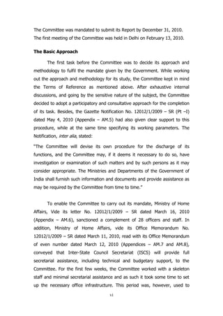 The Committee was mandated to submit its Report by December 31, 2010.
The first meeting of the Committee was held in Delhi on February 13, 2010.
The Basic Approach
The first task before the Committee was to decide its approach and
methodology to fulfil the mandate given by the Government. While working
out the approach and methodology for its study, the Committee kept in mind
the Terms of Reference as mentioned above. After exhaustive internal
discussions, and going by the sensitive nature of the subject, the Committee
decided to adopt a participatory and consultative approach for the completion
of its task. Besides, the Gazette Notification No. 12012/1/2009 – SR (Pt –I)
dated May 4, 2010 (Appendix – AM.5) had also given clear support to this
procedure, while at the same time specifying its working parameters. The
Notification, inter alia, stated:
“The Committee will devise its own procedure for the discharge of its
functions, and the Committee may, if it deems it necessary to do so, have
investigation or examination of such matters and by such persons as it may
consider appropriate. The Ministries and Departments of the Government of
India shall furnish such information and documents and provide assistance as
may be required by the Committee from time to time.”
To enable the Committee to carry out its mandate, Ministry of Home
Affairs, Vide its letter No. 12012/1/2009 – SR dated March 16, 2010
(Appendix – AM.6), sanctioned a complement of 28 officers and staff. In
addition, Ministry of Home Affairs, vide its Office Memorandum No.
12012/1/2009 – SR dated March 11, 2010, read with its Office Memorandum
of even number dated March 12, 2010 (Appendices – AM.7 and AM.8),
conveyed that Inter-State Council Secretariat (ISCS) will provide full
secretarial assistance, including technical and budgetary support, to the
Committee. For the first few weeks, the Committee worked with a skeleton
staff and minimal secretarial assistance and as such it took some time to set
up the necessary office infrastructure. This period was, however, used to
vi

 