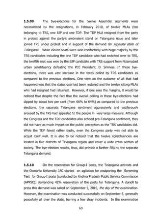 1.5.09

The bye-elections for the twelve Assembly segments were

necessitated by the resignations, in February 2010, of twelve MLAs (ten
belonging to TRS, one BJP and one TDP. The TDP MLA resigned from the party
in protest against the party‟s ambivalent stand on Telangana issue and later
joined TRS under protest and in support of the demand for separate state of

Telangana. While eleven seats were won comfortably with huge majority by the
TRS candidates including the one TDP candidate who had switched over to TRS,
the twelfth seat was won by the BJP candidate with TRS support from Nizamabad
urban constituency defeating the PCC President, D. Srinivas. In these byeelections, there was vast increase in the votes polled by TRS candidates as
compared to the previous elections. One view on the outcome of all that had
happened was that the status quo had been restored and the twelve sitting MLAs
who had resigned had returned. However, if one sees the margins, it would be
noticed that despite the fact that the overall polling in these bye-elections had
dipped by about two per cent (from 66% to 64%) as compared to the previous
elections, the separate Telangana sentiment aggressively and vociferously
aroused by the TRS had appealed to the people in very large measure. Although
the Congress and the TDP candidates also echoed pro-Telangana sentiment, they
did not have as much impact on the public perception as the TRS candidates did.
While the TDP faired rather badly, even the Congress party was not able to
acquit itself well. It is also to be noticed that the twelve constituencies are
located in five districts of Telangana region and cover a wide cross section of
society. The bye-election results, thus, did provide a further fillip to the separate
Telangana demand.
1.5.10

On the reservation for Group-I posts, the Telangana activists and

the Osmania University JAC started an agitation for postponing the Screening
Test for Group-I posts [conducted by Andhra Pradesh Public Service Commission
(APPSC)] demanding 42% reservation of the posts for Telangana. A bandh to
press this demand was called on September 5, 2010, the day of the examination.
However, the examination was conducted successfully on September 5, generally
peacefully all over the state, barring a few stray incidents. In the examination
60

 