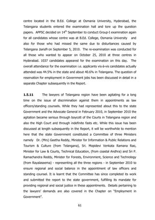 centre located in the B.Ed. College at Osmania University, Hyderabad, the
Telangana students entered the examination hall and tore up the question
papers. APPSC decided on 14th September to conduct Group-I examination again
for all candidates whose centre was at B.Ed. College, Osmania University

and

also for those who had missed the same due to disturbances caused by
Telangana bandh on September 5, 2010. The re-examination was conducted for
all those who wanted to appear on October 25, 2010 at three centres in
Hyderabad. 1037 candidates appeared for the examination on this day.

The

overall attendance for the examination i.e. applicants vis-à-vis candidates actually
attended was 44.5% in the state and about 40.6% in Telangana. The question of
reservation for employment in Government jobs has been discussed in detail in a
separate Chapter subsequently in the Report.
1.5.11

The lawyers of Telangana region have been agitating for a long

time on the issue of discrimination against them in appointments as law
officers/standing counsels. While they had represented about this to the state
Government and the Advocate General in February 2010, in September 2010 the
agitation became serious through boycott of the Courts in Telangana region and
also the High Court and through indefinite fasts etc. While this issue has been
discussed at length subsequently in the Report, it will be worthwhile to mention
here that the state Government constituted a Committee of three Ministers
namely Dr. (Mrs) Geetha Reddy, Minister for Information & Public Relations and
Tourism & Culture (from Telangana), Sri. Mopidevi Venkata Ramana Rao,
Minister for Law & Courts, Technical Education, (from coastal Andhra) and Sri P.
Ramachandra Reddy, Minister for Forests, Environment, Science and Technology
(from Rayalaseema) - representing all the three regions - in September 2010 to
ensure regional and social balance in the appointment of law officers and
standing counsel. It is learnt that the Committee has since completed its work
and submitted the report to the state government, fulfilling its mandate for
providing regional and social justice in these appointments. Details pertaining to
the lawyers‟ demands are also covered in the Chapter on “Employment in
Government”.
61

 