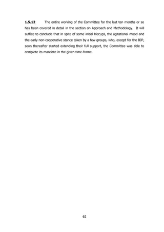 1.5.12

The entire working of the Committee for the last ten months or so

has been covered in detail in the section on Approach and Methodology. It will
suffice to conclude that in spite of some initial hiccups, the agitational mood and
the early non-cooperative stance taken by a few groups, who, except for the BJP,
soon thereafter started extending their full support, the Committee was able to
complete its mandate in the given time-frame.

62

 