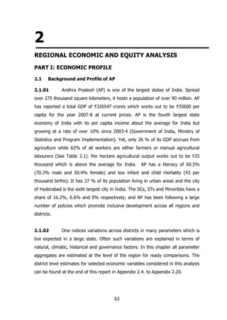 2
REGIONAL ECONOMIC AND EQUITY ANALYSIS
PART I: ECONOMIC PROFILE
2.1

Background and Profile of AP

2.1.01

Andhra Pradesh (AP) is one of the largest states of India. Spread

over 275 thousand square kilometers, it hosts a population of over 90 million. AP
has reported a total GDP of `326547 crores which works out to be `35600 per
capita for the year 2007-8 at current prices. AP is the fourth largest state
economy of India with its per capita income about the average for India but
growing at a rate of over 10% since 2003-4 (Government of India, Ministry of
Statistics and Program Implementation). Yet, only 26 % of its GDP accrues from
agriculture while 62% of all workers are either farmers or manual agricultural
labourers (See Table 2.1). Per hectare agricultural output works out to be `25
thousand which is above the average for India.

AP has a literacy of 60.5%

(70.3% male and 50.4% female) and low infant and child mortality (43 per
thousand births). It has 27 % of its population living in urban areas and the city
of Hyderabad is the sixth largest city in India. The SCs, STs and Minorities have a
share of 16.2%, 6.6% and 9% respectively; and AP has been following a large
number of policies which promote inclusive development across all regions and
districts.
2.1.02

One notices variations across districts in many parameters which is

but expected in a large state. Often such variations are explained in terms of
natural, climatic, historical and governance factors. In this chapter all parameter
aggregates are estimated at the level of the region for ready comparisons. The
district level estimates for selected economic variables considered in this analysis
can be found at the end of this report in Appendix 2.4. to Appendix 2.20.

63

 