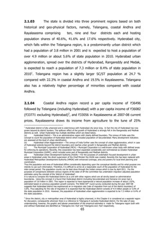 2.1.03

The state is divided into three prominent regions based on both

historical and geo-physical factors, namely, Telangana, coastal Andhra and
Rayalaseema comprising

ten, nine and four

districts each and hosting

population shares of 40.6%, 41.6% and 17.6% respectively. Hyderabad city,
which falls within the Telangana region, is a predominantly urban district which
had a population of 3.8 million in 2001 and is expected to host a population of
over 4.9 million or about 5.6% of state population in 2010. Hyderabad urban
agglomeration, spread over the districts of Hyderabad, Rangareddy and Medak,
is expected to reach a population of 7.3 million or 8.4% of state population in
20101. Telangana region has a slightly larger SC/ST population at 24.7 %
compared with 22.3% in coastal Andhra and 19.5% in Rayalaseema. Telangana
also has a relatively higher percentage of minorities compared with coastal
Andhra.
2.1.04

Coastal Andhra region record a per capita income of `36496

followed by Telangana (including Hyderabad) with a per capita income of `36082
(`33771 excluding Hyderabad)2, and `33056 in Rayalaseema at 2007-08 current
prices. Rayalaseema draws its income from agriculture to the tune of 25%
1

Hyderabad district is fully urbanized and is coterminous with Hyderabad city since long. In fact the city of Hyderabad has now
grown beyond its district borders. The spillover effect of the growth of Hyderabad is strongly felt in the Rangareddy and Medhak
districts as well. Urban Hyderabad has multiple identities which are listed below.
(a)
Hyderabad District – This is an administrative region with clearly defined boundary. The census of India uses this
concept to count the population of Hyderabad district which included population of Secunderabad. Many development indicators
are assessed at this level of urban identification.
(b)
Hyderabad Urban Agglomeration – The census of India further uses the concept of urban agglomeration, which in case
of Hyderabad extends beyond the district boundary and reaches urban growth in Rangareddy and Medhak districts.
(c)
The Municipal Corporation of Hyderabad (MCH) – Municipal Corporation is a well known urban body with defined areas
for enforcing its operations. Recently, this corporation has been expanded considerably and rechristened as Greater Hyderabad
Municipal Corporation (GHMC); which includes some part of Rangareddy and Medhak districts.
(d)
Hyderabad Urban Development Authority (HUDA) – For the purposes of undertaken focused development in urban
areas in Hyderabad under the direct supervision of the Chief Minster the HUDA was created. Recently this has been replaced with
Hyderabad Metropolitan Development Authority (HMDA) with enhanced coverage, area and powers for local level planning and
coordination.
Thus the population and area of Hyderabad differs considerably depending upon the conceptual identity and for what purpose one
intends to use such information. Therefore, it is difficult to arrive at a reasonable count of the population of Hyderabad for the
inter-censal period. The population counts can be best done through the Indian census which is due by April 2011. For the
purposes of comparisons between various regions of the state of AP the committee has undertaken migration adjusted population
estimates using the concept of the ‘district of Hyderabad’.
It is natural to compare the Hyderabad District as a unit with other regions which are all strictly based on administrative
boundaries. Using this concept it is found that Hyderabad district (including Secunderabad and Osmania Uni area) had a
population of 3.8 million in 2001. This region is expected to have experienced a natural population increase of about 1.02%,
estimated based on previous population growth scenario. The NSSO 64th round survey conducted during the year 2007-08
suggests that Hyderabad district has experienced an in-migration rate (rate of migration from out of the district boundary) of
3.6%. Thus adjusting for the rate of migration it is expected that the Hyderabad district consists of 4.9 million people or 5.6% of
the state population in 2010. However, the population of Hyderabad urban agglomeration is expected to be 7.3 million or 8.4% of
the state population.
2

Since the district, city or metropolitan area of Hyderabad is highly urbanized, in this Chapter it is considered as a separate region
for discussion; consequently wherever there is a reference to Telangana it excludes Hyderabad district. For the sake of easy
understanding, however, the graphic and tabular presentation of the empirical estimates is made for Telangana region both with
and without Hyderabad and identified as ‘Telangana incl. Hyd’ and ‘Telangana excl. Hyd’ respectively.

65

 