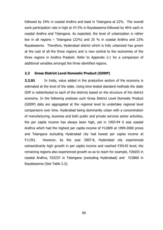 followed by 24% in coastal Andhra and least in Telangana at 22%. The overall
work participation rate is high at 47.5% in Rayalaseema followed by 46% each in
coastal Andhra and Telangana. As expected, the level of urbanization is rather
low in all regions – Telangana (22%) and 25 % in coastal Andhra and 23%
Rayalaseema. Therefore, Hyderabad district which is fully urbanized has grown
at the cost of all the three regions and is now central to the economies of the
three regions in Andhra Pradesh. Refer to Appendix 2.1 for a comparison of
additional variables amongst the three identified regions.
2.2

Gross District Level Domestic Product (GDDP)

2.2.01

In India, value added in the productive sectors of the economy is

estimated at the level of the state. Using time tested standard methods the state
GDP is redistributed to each of the districts based on the structure of the district
economy. In the following analyses such Gross District Level Domestic Product
(GDDP) data are aggregated at the regional level to undertake regional level
comparisons over time. Hyderabad being dominantly urban with a concentration
of manufacturing, business and both public and private services sector activities,
the per capita income has always been high, yet in 1993-94 it was coastal
Andhra which had the highest per capita income of `12809 at 1999-2000 prices
and Telangana excluding Hyderabad city had lowest per capita income at
`11391.

However, by the

year

2007-8, Hyderabad

city

experienced

extraordinarily high growth in per capita income and reached `39145 level; the
remaining regions also experienced growth so as to reach for example, `26655 in
coastal Andhra, `25237 in Telangana (excluding Hyderabad) and
Rayalaseema (See Table 2.2).

66

`23860 in

 