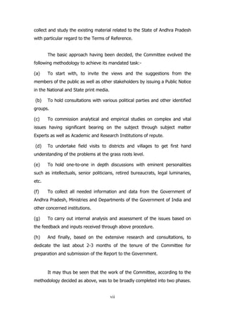 collect and study the existing material related to the State of Andhra Pradesh
with particular regard to the Terms of Reference.
The basic approach having been decided, the Committee evolved the
following methodology to achieve its mandated task:(a)

To start with, to invite the views and the suggestions from the

members of the public as well as other stakeholders by issuing a Public Notice
in the National and State print media.
(b)

To hold consultations with various political parties and other identified

groups.
(c)

To commission analytical and empirical studies on complex and vital

issues having significant bearing on the subject through subject matter
Experts as well as Academic and Research Institutions of repute.
(d)

To undertake field visits to districts and villages to get first hand

understanding of the problems at the grass roots level.
(e)

To hold one-to-one in depth discussions with eminent personalities

such as intellectuals, senior politicians, retired bureaucrats, legal luminaries,
etc.
(f)

To collect all needed information and data from the Government of

Andhra Pradesh, Ministries and Departments of the Government of India and
other concerned institutions.
(g)

To carry out internal analysis and assessment of the issues based on

the feedback and inputs received through above procedure.
(h)

And finally, based on the extensive research and consultations, to

dedicate the last about 2-3 months of the tenure of the Committee for
preparation and submission of the Report to the Government.

It may thus be seen that the work of the Committee, according to the
methodology decided as above, was to be broadly completed into two phases.

vii

 