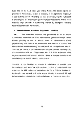 Such data for the most recent year ending March 2009 across regions are
presented in Appendix 2.2. In case of practically all non-agricultural purposes, it
is clear that the amount outstanding has been considerably high for Hyderabad.
If one compares the three regions (excluding Hyderabad) coastal Andhra shows
relatively larger amounts in outstanding followed by Telangana (excluding
Hyderabad) and least is Rayalaseema.
2.6

Other Economic, Fiscal and Programme Indicators

2.6.01

The committee requested the government of AP to provide

authenticated information on district level revenue generation through various
sources (income) as well as amount spent on developmental activity
(expenditures). The ‘revenue and expenditure’ from 1995-96 to 2008-09 have
rows of entries under the heading ‘PAO-FOR/PWD’ and ‘Un-apportioned amount’.
Thirty six per cent of all state expenditure is assigned to these two categories;
and in case of receipts the ‘Un-apportioned amount’ is about 47 percent. These
large chunks of expenditures and revenues cannot be assigned to districts and
therefore regional analysis could not be undertaken.
Therefore, in the following, an analysis is undertaken on specified fiscal
information such as Sales Tax, FDI investments, extent of devolution of fiscal
powers to the PRI institutions, expenditures on Sarva Shiksha Abhiyan etc.
Additionally, road network and motor vehicle intensity is analyzed. All such
variables together enunciate the health and vibrancy of the regional economies.

75

 