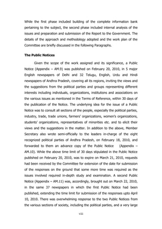 While the first phase included building of the complete information bank
pertaining to the subject, the second phase included internal analysis of the
issues and preparation and submission of the Report to the Government. The
details of the approach and methodology adopted and the work plan of the
Committee are briefly discussed in the following Paragraphs.
The Public Notices
Given the scope of the work assigned and its significance, a Public
Notice (Appendix – AM.9) was published on February 20, 2010, in 5 major
English newspapers of Delhi and 32 Telugu, English, Urdu and Hindi
newspapers of Andhra Pradesh, covering all its regions, inviting the views and
the suggestions from the political parties and groups representing different
interests including individuals, organizations, institutions and associations on
the various issues as mentioned in the Terms of Reference, within 30 days of
the publication of the Notice. The underlying idea for the issue of a Public
Notice was to consult all sections of the people, especially the political parties,
industry, trade, trade unions, farmers’ organizations, women’s organizations,
students’ organizations, representatives of minorities etc. and to elicit their
views and the suggestions in the matter. In addition to the above, Member
Secretary also wrote semi-officially to the leaders in-charge of the eight
recognized political parties of Andhra Pradesh, on February 18, 2010, and
forwarded to them an advance copy of the Public Notice

(Appendix –

AM.10). While the above time limit of 30 days stipulated in the Public Notice
published on February 20, 2010, was to expire on March 21, 2010, requests
had been received by the Committee for extension of the date for submission
of the responses on the ground that some more time was required as the
issues involved required in-depth study and examination. A second Public
Notice (Appendix – AM.11) was, accordingly, brought out on March 22, 2010,
in the same 37 newspapers in which the first Public Notice had been
published, extending the time limit for submission of the responses upto April
10, 2010. There was overwhelming response to the two Public Notices from
the various sections of society, including the political parties, and a very large
viii

 