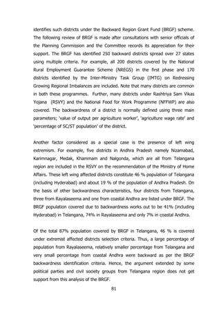 identifies such districts under the Backward Region Grant Fund (BRGF) scheme.
The following review of BRGF is made after consultations with senior officials of
the Planning Commission and the Committee records its appreciation for their
support. The BRGF has identified 250 backward districts spread over 27 states
using multiple criteria. For example, all 200 districts covered by the National
Rural Employment Guarantee Scheme (NREGS) in the first phase and 170
districts identified by the Inter-Ministry Task Group (IMTG) on Redressing
Growing Regional Imbalances are included. Note that many districts are common
in both these programmes. Further, many districts under Rashtriya Sam Vikas
Yojana (RSVY) and the National Food for Work Programme (NFFWP) are also
covered. The backwardness of a district is normally defined using three main
parameters; ‘value of output per agriculture worker’, ‘agriculture wage rate’ and
‘percentage of SC/ST population’ of the district.
Another factor considered as a special case is the presence of left wing
extremism. For example, five districts in Andhra Pradesh namely Nizamabad,
Karimnagar, Medak, Khammam and Nalgonda, which are all from Telangana
region are included in the RSVY on the recommendation of the Ministry of Home
Affairs. These left wing affected districts constitute 46 % population of Telangana
(including Hyderabad) and about 19 % of the population of Andhra Pradesh. On
the basis of other backwardness characteristics, four districts from Telangana,
three from Rayalaseema and one from coastal Andhra are listed under BRGF. The
BRGF population covered due to backwardness works out to be 41% (including
Hyderabad) in Telangana, 74% in Rayalaseema and only 7% in coastal Andhra.
Of the total 87% population covered by BRGF in Telangana, 46 % is covered
under extremist affected districts selection criteria. Thus, a large percentage of
population from Rayalaseema, relatively smaller percentage from Telangana and
very small percentage from coastal Andhra were backward as per the BRGF
backwardness identification criteria. Hence, the argument extended by some
political parties and civil society groups from Telangana region does not get
support from this analysis of the BRGF.
81

 