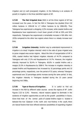 irrigation and (c) well (energized) irrigation. In the following is an analysis of
growth in irrigation in the three identified regions of AP.
2.7.03

The Net Irrigated Area (NIA) in all the three regions of AP has

increased over the years. In fact the NIA in Telangana has doubled (from 0.8
million hectares in 1956-60 to 1.7 million hectares to by 2006-09). Thus
Telangana has experienced a whopping 113% increase; while coastal Andhra and
Rayalaseema have experienced a much lower growth of NIA at 30% and 55%
respectively. Telangana has experienced a remarkable increase in NIA after mid1970s compared to the other two regions where there is a steady increase over
time.
2.7.04

Irrigation Intensity: Another way to understand improvement in

irrigation is to study ‘irrigation intensity’ which is the ratio of gross irrigated area
to gross cropped area across regions. About the time of reorganization of AP in
1956, coastal Andhra had highest irrigation intensity of 44.7% compared to
Telangana with only 17.2% and Rayalaseema at 14.7%. However, the irrigation
intensity improved to 50.4% in Telangana, 60.6% in coastal Andhra and a
meagre 25.3% in Rayalaseema by 2008-9. The increase in irrigation intensity in
coastal Andhra and Rayalaseema has increased by 16 percentage points and 10
percentage points, respectively, over the period of 53 years; whereas Telangana
experienced over 33 percentage points increase during the same period. In fact,
the irrigation intensity in Telangana doubled during the 23 years period
beginning mid 1980s.
2.7.05

Type or Source of Irrigation:

It is useful to find out

increase in the NIA by different water sources across the regions of AP (refer
Figures 2.22 to 2.24).

However, natural reasons appear to dominate in the

existence of irrigation opportunities as well as the growth possibilities in future.
Given that most of the central parts of coastal Andhra region is located in
between the river Godavari in the north and river Krishna in the south, there
are natural factors that have offered extensive possibilities of expanding irrigation
88

 