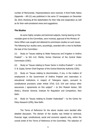 number of Memoranda / Representations were received. A third Public Notice
(Appendix – AM.12) was published in the same 37 newspapers on December
28, 2010, thanking all the stakeholders for their help and cooperation as well
as for their well-considered views and suggestions.
The Studies
As some highly complex and technical subjects, having bearing on the
mandate given to the Committee, were involved, approval of the Ministry of
Home Affairs was sought and obtained to commission studies on such issues.
The following four studies were, accordingly, awarded with a view to facilitate
the task of the Committee:(1)

Study on “Issues relating to Water Resources and Irrigation in Andhra

Pradesh” – to Shri A.D. Mohile, former Chairman of the Central Water
Commission (CWC).
(2)

Study on “Issues relating to Power Sector in Andhra Pradesh” – to Shri

V. B. Gupta, former Chief Engineer of the Central Electricity Authority (CEA).
(3)

Study on “Issues relating to discrimination, if any, in the matters of

employment in the Government of Andhra Pradesh and reservation in
educational institutions in respect of Telangana region, pursuant to
constitutional provisions under Article 371D, G.O. 610 and various other
assurances / agreements on this subject” – to Shri Mukesh Kacker, IAS
(Retd.), Director General, Institute for Regulation and Competition, New
Delhi.
(4)

Study on “Issues relating to Greater Hyderabad” – to the Centre for

Policy Research (CPR), New Delhi.

The Terms of Reference for the above studies were decided after
detailed discussion. The domain of the studies was limited to technical,
financial, legal, constitutional, social and economic aspects only, within the
overall ambit of the Terms of Reference of the Committee. The selection of
ix

 