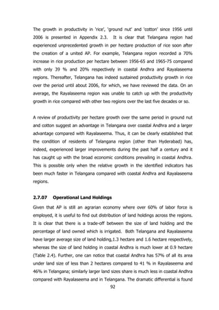 The growth in productivity in ‘rice’, ‘ground nut’ and ‘cotton’ since 1956 until
2006 is presented in Appendix 2.3.

It is clear that Telangana region had

experienced unprecedented growth in per hectare production of rice soon after
the creation of a united AP. For example, Telangana region recorded a 70%
increase in rice production per hectare between 1956-65 and 1965-75 compared
with only 39 % and 20% respectively in coastal Andhra and Rayalaseema
regions. Thereafter, Telangana has indeed sustained productivity growth in rice
over the period until about 2006, for which, we have reviewed the data. On an
average, the Rayalaseema region was unable to catch up with the productivity
growth in rice compared with other two regions over the last five decades or so.
A review of productivity per hectare growth over the same period in ground nut
and cotton suggest an advantage in Telangana over coastal Andhra and a larger
advantage compared with Rayalaseema. Thus, it can be clearly established that
the condition of residents of Telangana region (other than Hyderabad) has,
indeed, experienced larger improvements during the past half a century and it
has caught up with the broad economic conditions prevailing in coastal Andhra.
This is possible only when the relative growth in the identified indicators has
been much faster in Telangana compared with coastal Andhra and Rayalaseema
regions.
2.7.07

Operational Land Holdings

Given that AP is still an agrarian economy where over 60% of labor force is
employed, it is useful to find out distribution of land holdings across the regions.
It is clear that there is a trade-off between the size of land holding and the
percentage of land owned which is irrigated. Both Telangana and Rayalaseema
have larger average size of land holding,1.3 hectare and 1.6 hectare respectively,
whereas the size of land holding in coastal Andhra is much lower at 0.9 hectare
(Table 2.4). Further, one can notice that coastal Andhra has 57% of all its area
under land size of less than 2 hectares compared to 41 % in Rayalaseema and
46% in Telangana; similarly larger land sizes share is much less in coastal Andhra
compared with Rayalaseema and in Telangana. The dramatic differential is found
92

 