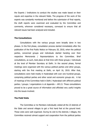 the Experts / Institutions to conduct the studies was made based on their
repute and expertise in the relevant fields. The progress of the work of the
experts was constantly monitored and before the submission of final reports,
the draft reports were examined and evaluated by the Committee and
comments, wherever considered necessary, conveyed to ensure that all
relevant issues had been analyzed and included.

The Consultations
Consultations with the various groups were broadly done in two
phases. In the first phase, consultation process started immediately after the
publication of the first Public Notice on February 20, 2010, when the political
parties, concerned groups and individuals started handing over their
respective

Memoranda

/

Representations

to

the

Committee.

Brief

consultations, as such, took place at that time with these groups / individuals
at the level of Member Secretary at Delhi. In the second phase, formal
meetings were organized with the various political parties and other groups,
starting with the first meeting at Delhi, on April 16, 2010. After that,
consultations were held mostly in Hyderabad with over one hundred groups,
comprising political parties and other social and economic groups etc. A list
of meetings of the Committee held in Delhi / Hyderabad with different political
parties / groups / organizations is at Appendix – AM.13. These consultations
proved to be a great source of information and afforded very useful insights
into the issues involved.
The Field Visits
The Committee or its Members individually visited all the 23 districts of
the State and several villages to get a first hand feel at the ground level.
These visits were well organized. During its visit to the districts / villages, the
Committee received utmost support and cooperation from the political parties

x

 