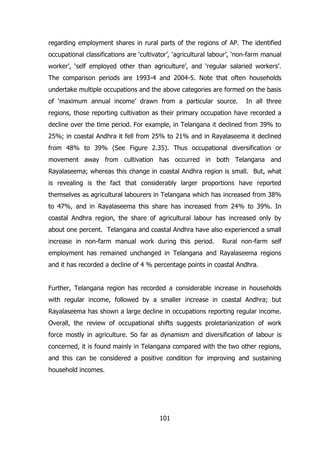 regarding employment shares in rural parts of the regions of AP. The identified
occupational classifications are ‘cultivator’, ‘agricultural labour’, ‘non-farm manual
worker’, ‘self employed other than agriculture’, and ‘regular salaried workers’.
The comparison periods are 1993-4 and 2004-5. Note that often households
undertake multiple occupations and the above categories are formed on the basis
of ‘maximum annual income’ drawn from a particular source.

In all three

regions, those reporting cultivation as their primary occupation have recorded a
decline over the time period. For example, in Telangana it declined from 39% to
25%; in coastal Andhra it fell from 25% to 21% and in Rayalaseema it declined
from 48% to 39% (See Figure 2.35). Thus occupational diversification or
movement away from cultivation has occurred in both Telangana and
Rayalaseema; whereas this change in coastal Andhra region is small. But, what
is revealing is the fact that considerably larger proportions have reported
themselves as agricultural labourers in Telangana which has increased from 38%
to 47%, and in Rayalaseema this share has increased from 24% to 39%. In
coastal Andhra region, the share of agricultural labour has increased only by
about one percent. Telangana and coastal Andhra have also experienced a small
increase in non-farm manual work during this period.

Rural non-farm self

employment has remained unchanged in Telangana and Rayalaseema regions
and it has recorded a decline of 4 % percentage points in coastal Andhra.
Further, Telangana region has recorded a considerable increase in households
with regular income, followed by a smaller increase in coastal Andhra; but
Rayalaseema has shown a large decline in occupations reporting regular income.
Overall, the review of occupational shifts suggests proletarianization of work
force mostly in agriculture. So far as dynamism and diversification of labour is
concerned, it is found mainly in Telangana compared with the two other regions,
and this can be considered a positive condition for improving and sustaining
household incomes.

101

 