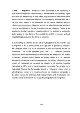 2.9.08

Migration:

Migration is often considered as an opportunity to

work and earn higher household income; it also facilitates social mobility, higher
education and better quality of living. Often, migration occurs from smaller towns
and rural areas to larger urban locations. In the following, we draw upon one of
the most recent surveys of the NSSO which has rich data on migration; both outmigration and in-migration. Migration, which is not related to marriage and family
reasons, is considered as the one for employment and education. Further, it was
possible to identify intra-district migration which is not included so as to get a
better picture of inter-district or from outside the district in-migration and outmigration to places outside the district of residence.
It is interesting to note that it is the city of Hyderabad which has recorded least
outmigration at 4.4 % of households or 1.8 per cent of population, whereas it
has attracted about 11% of all households as the new entrants to the city
constituting 3.6% of the population (See Table 2.7).

Telangana (excluding

Hyderabad) and Rayalaseema regions have similar percentage of 0.4% migrant
households, whereas coastal Andhra has slightly higher at 0.7%. However,
Rangareddy district which has been experiencing the spillover effect of the urban
growth of Hyderabad has recorded the highest of all districts (excluding
Hyderabad) at 2.8%, of all its households being immigrants. Thus, it is the city of
Hyderabad followed by Rangareddy district in Telangana region which is
attracting large number of in-migrants; whereas out migration is comparable to
the other regions. By and large, both coastal Andhra and Rayalaseema have
recorded similar and relatively low levels of out-migration and in-migration.

104

 