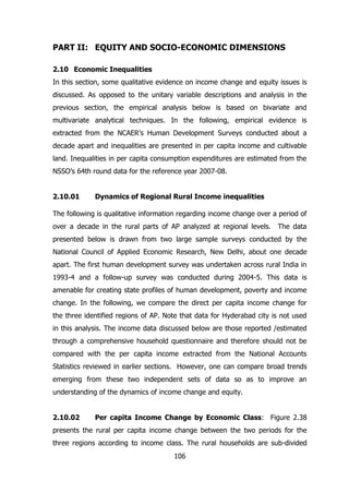 PART II: EQUITY AND SOCIO-ECONOMIC DIMENSIONS
2.10 Economic Inequalities
In this section, some qualitative evidence on income change and equity issues is
discussed. As opposed to the unitary variable descriptions and analysis in the
previous section, the empirical analysis below is based on bivariate and
multivariate analytical techniques. In the following, empirical evidence is
extracted from the NCAER’s Human Development Surveys conducted about a
decade apart and inequalities are presented in per capita income and cultivable
land. Inequalities in per capita consumption expenditures are estimated from the
NSSO’s 64th round data for the reference year 2007-08.
2.10.01

Dynamics of Regional Rural Income inequalities

The following is qualitative information regarding income change over a period of
over a decade in the rural parts of AP analyzed at regional levels. The data
presented below is drawn from two large sample surveys conducted by the
National Council of Applied Economic Research, New Delhi, about one decade
apart. The first human development survey was undertaken across rural India in
1993-4 and a follow-up survey was conducted during 2004-5. This data is
amenable for creating state profiles of human development, poverty and income
change. In the following, we compare the direct per capita income change for
the three identified regions of AP. Note that data for Hyderabad city is not used
in this analysis. The income data discussed below are those reported /estimated
through a comprehensive household questionnaire and therefore should not be
compared with the per capita income extracted from the National Accounts
Statistics reviewed in earlier sections. However, one can compare broad trends
emerging from these two independent sets of data so as to improve an
understanding of the dynamics of income change and equity.
2.10.02

Per capita Income Change by Economic Class: Figure 2.38

presents the rural per capita income change between the two periods for the
three regions according to income class. The rural households are sub-divided
106

 