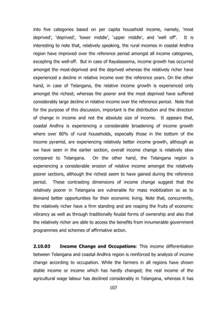 into five categories based on per capita household income, namely, ‘most
deprived’, ‘deprived’, ‘lower middle’, ‘upper middle’, and ‘well off’.

It is

interesting to note that, relatively speaking, the rural incomes in coastal Andhra
region have improved over the reference period amongst all income categories,
excepting the well-off. But in case of Rayalaseema, income growth has occurred
amongst the most-deprived and the deprived whereas the relatively richer have
experienced a decline in relative income over the reference years. On the other
hand, in case of Telangana, the relative income growth is experienced only
amongst the richest; whereas the poorer and the most deprived have suffered
considerably large decline in relative income over the reference period. Note that
for the purpose of this discussion, important is the distribution and the direction
of change in income and not the absolute size of income.

It appears that,

coastal Andhra is experiencing a considerable broadening of income growth
where over 80% of rural households, especially those in the bottom of the
income pyramid, are experiencing relatively better income growth, although as
we have seen in the earlier section, overall income change is relatively slow
compared to Telangana.

On the other hand, the Telangana region is

experiencing a considerable erosion of relative income amongst the relatively
poorer sections, although the richest seem to have gained during the reference
period.

These contrasting dimensions of income change suggest that the

relatively poorer in Telangana are vulnerable for mass mobilization so as to
demand better opportunities for their economic living. Note that, concurrently,
the relatively richer have a firm standing and are reaping the fruits of economic
vibrancy as well as through traditionally feudal forms of ownership and also that
the relatively richer are able to access the benefits from innumerable government
programmes and schemes of affirmative action.
2.10.03

Income Change and Occupations: This income differentiation

between Telangana and coastal Andhra region is reinforced by analysis of income
change according to occupation. While the farmers in all regions have shown
stable income or income which has hardly changed; the real income of the
agricultural wage labour has declined considerably in Telangana, whereas it has
107

 