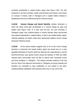 increased considerably in coastal Andhra region (See Figure 2.39). The selfemployed in non-farm activities, mostly small business and artisans, have shown
an increase in income, both in Telangana and in coastal Andhra whereas in
Rayalaseema they have suffered during the reference period.
2.10.04

Income Change and Social Identify: Another dimension in

which the above trend gets corroborated is in income change by caste and
religion (See Figure 2.40). It is clear that the SCs, STs and minorities in
Telangana region have suffered decline in income whereas these communities
have gained substantially in coastal Andhra. In fact in the coastal Andhra region,
relatively speaking, the higher castes have experienced negative income change
during the reference period.
2.10.05

All the above analysis suggests that, so far as the income change

dynamics is concerned, the coastal Andhra region has moved over to a more
equitable distribution of income where the deprived, the wage labourers, and the
SCs/STs/minorities have gained income during the decades of 1990 and 2000;
whereas these communities were not able to improve their household income
and living conditions in Telangana. This analysis provides credence to the fact
that the most of the deprived communities in Telangana are facing hardship and
therefore are vulnerable to mass mobilization on one pretext or the other,
including political mobilization with promises which may or may not be met.

108

 