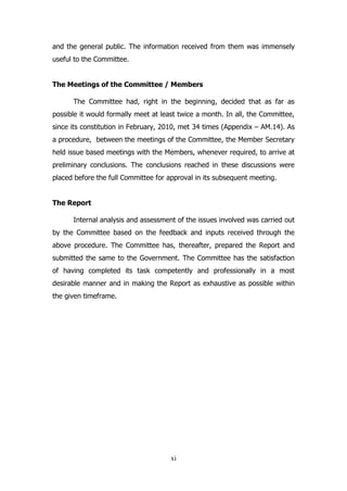 and the general public. The information received from them was immensely
useful to the Committee.
The Meetings of the Committee / Members
The Committee had, right in the beginning, decided that as far as
possible it would formally meet at least twice a month. In all, the Committee,
since its constitution in February, 2010, met 34 times (Appendix – AM.14). As
a procedure, between the meetings of the Committee, the Member Secretary
held issue based meetings with the Members, whenever required, to arrive at
preliminary conclusions. The conclusions reached in these discussions were
placed before the full Committee for approval in its subsequent meeting.
The Report
Internal analysis and assessment of the issues involved was carried out
by the Committee based on the feedback and inputs received through the
above procedure. The Committee has, thereafter, prepared the Report and
submitted the same to the Government. The Committee has the satisfaction
of having completed its task competently and professionally in a most
desirable manner and in making the Report as exhaustive as possible within
the given timeframe.

xi

 
