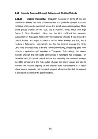 2.11 Inequity Assessed through Estimates of Gini Coefficients
2.11.01

Income inequality:

Inequality measured in terms of the Gini

coefficients reflects the state of cohesiveness in a particular group’s economic
condition which can be compared across the social group categorization. Three
broad groups created are the ‘SCs, STs & Muslims’, ‘Hindu OBCs’ and ‘High
Castes & Other Minorities’.

Note that the Gini coefficient has increased

substantially in Telangana, followed by Rayalaseema whereas it has declined in
coastal Andhra. But largest increase in Gini is found amongst the SCs, STs &
Muslims in Telangana. Interestingly, the Gini has declined amongst the Hindu
OBCs who are most likely to be the farming community, suggesting gains from
reforms in agriculture and irrigation in Telangana.

Interestingly, the income

inequity amongst the high caste communities in Telangana has increased. On
the other hand, in case of coastal Andhra, the inequality has increased amongst
the OBCs compared to the high castes whereas the poorer groups are able to
maintain the income disparity at the original level. Rayalaseema is a region
where income inequality has increased amongst all communities but the deepest
in the region is amongst the poorer sections.

110

 