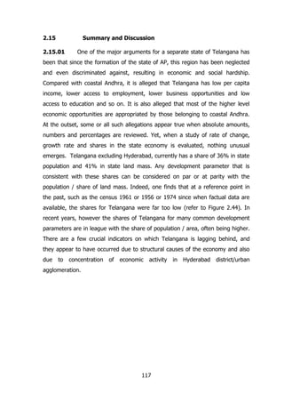 2.15

Summary and Discussion

2.15.01

One of the major arguments for a separate state of Telangana has

been that since the formation of the state of AP, this region has been neglected
and even discriminated against, resulting in economic and social hardship.
Compared with coastal Andhra, it is alleged that Telangana has low per capita
income, lower access to employment, lower business opportunities and low
access to education and so on. It is also alleged that most of the higher level
economic opportunities are appropriated by those belonging to coastal Andhra.
At the outset, some or all such allegations appear true when absolute amounts,
numbers and percentages are reviewed. Yet, when a study of rate of change,
growth rate and shares in the state economy is evaluated, nothing unusual
emerges. Telangana excluding Hyderabad, currently has a share of 36% in state
population and 41% in state land mass. Any development parameter that is
consistent with these shares can be considered on par or at parity with the
population / share of land mass. Indeed, one finds that at a reference point in
the past, such as the census 1961 or 1956 or 1974 since when factual data are
available, the shares for Telangana were far too low (refer to Figure 2.44). In
recent years, however the shares of Telangana for many common development
parameters are in league with the share of population / area, often being higher.
There are a few crucial indicators on which Telangana is lagging behind, and
they appear to have occurred due to structural causes of the economy and also
due

to

concentration

of

economic

activity

agglomeration.

117

in

Hyderabad

district/urban

 