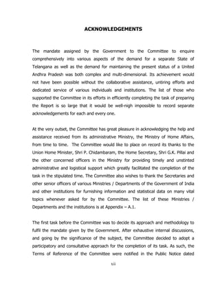 ACKNOWLEDGEMENTS

The mandate assigned by the Government to the Committee to enquire
comprehensively into various aspects of the demand for a separate State of
Telangana as well as the demand for maintaining the present status of a United
Andhra Pradesh was both complex and multi-dimensional. Its achievement would
not have been possible without the collaborative assistance, untiring efforts and
dedicated service of various individuals and institutions. The list of those who
supported the Committee in its efforts in efficiently completing the task of preparing
the Report is so large that it would be well-nigh impossible to record separate
acknowledgements for each and every one.
At the very outset, the Committee has great pleasure in acknowledging the help and
assistance received from its administrative Ministry, the Ministry of Home Affairs,
from time to time. The Committee would like to place on record its thanks to the
Union Home Minister, Shri P. Chidambaram, the Home Secretary, Shri G.K. Pillai and
the other concerned officers in the Ministry for providing timely and unstinted
administrative and logistical support which greatly facilitated the completion of the
task in the stipulated time. The Committee also wishes to thank the Secretaries and
other senior officers of various Ministries / Departments of the Government of India
and other institutions for furnishing information and statistical data on many vital
topics whenever asked for by the Committee. The list of these Ministries /
Departments and the institutions is at Appendix – A.1.
The first task before the Committee was to decide its approach and methodology to
fulfil the mandate given by the Government. After exhaustive internal discussions,
and going by the significance of the subject, the Committee decided to adopt a
participatory and consultative approach for the completion of its task. As such, the
Terms of Reference of the Committee were notified in the Public Notice dated
xii

 