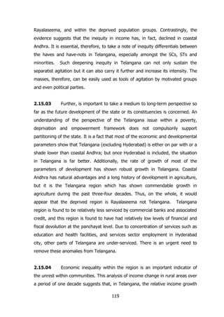 Rayalaseema, and within the deprived population groups. Contrastingly, the
evidence suggests that the inequity in income has, in fact, declined in coastal
Andhra. It is essential, therefore, to take a note of inequity differentials between
the haves and have-nots in Telangana, especially amongst the SCs, STs and
minorities.

Such deepening inequity in Telangana can not only sustain the

separatist agitation but it can also carry it further and increase its intensity. The
masses, therefore, can be easily used as tools of agitation by motivated groups
and even political parties.
2.15.03

Further, is important to take a medium to long-term perspective so

far as the future development of the state or its constituencies is concerned. An
understanding of the perspective of the Telangana issue within a poverty,
deprivation and empowerment framework does not compulsorily support
partitioning of the state. It is a fact that most of the economic and developmental
parameters show that Telangana (excluding Hyderabad) is either on par with or a
shade lower than coastal Andhra; but once Hyderabad is included, the situation
in Telangana is far better. Additionally, the rate of growth of most of the
parameters of development has shown robust growth in Telangana. Coastal
Andhra has natural advantages and a long history of development in agriculture,
but it is the Telangana region which has shown commendable growth in
agriculture during the past three-four decades. Thus, on the whole, it would
appear that the deprived region is Rayalaseema not Telangana.

Telangana

region is found to be relatively less serviced by commercial banks and associated
credit, and this region is found to have had relatively low levels of financial and
fiscal devolution at the panchayat level. Due to concentration of services such as
education and health facilities, and services sector employment in Hyderabad
city, other parts of Telangana are under-serviced. There is an urgent need to
remove these anomalies from Telangana.
2.15.04

Economic inequality within the region is an important indicator of

the unrest within communities. This analysis of income change in rural areas over
a period of one decade suggests that, in Telangana, the relative income growth
119

 